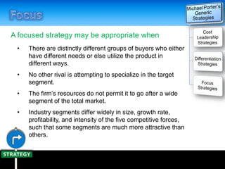 A focused strategy may be appropriate when
• There are distinctly different groups of buyers who either
have different needs or else utilize the product in
different ways.
• No other rival is attempting to specialize in the target
segment.
• The firm’s resources do not permit it to go after a wide
segment of the total market.
• Industry segments differ widely in size, growth rate,
profitability, and intensity of the five competitive forces,
such that some segments are much more attractive than
others.
 