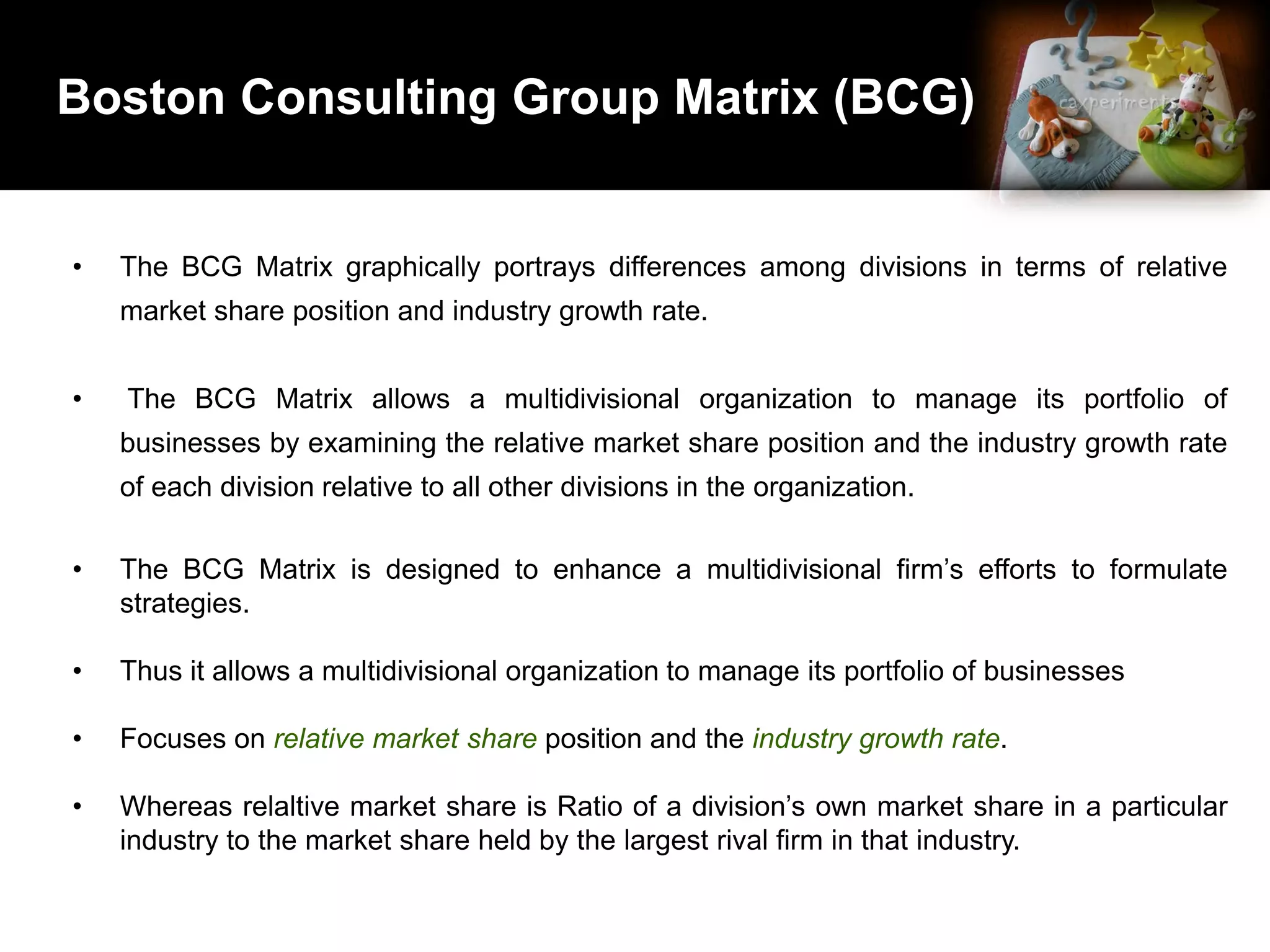 Boston Consulting Group Matrix (BCG)
• The BCG Matrix graphically portrays differences among divisions in terms of relative
market share position and industry growth rate.
• The BCG Matrix allows a multidivisional organization to manage its portfolio of
businesses by examining the relative market share position and the industry growth rate
of each division relative to all other divisions in the organization.
• The BCG Matrix is designed to enhance a multidivisional firm’s efforts to formulate
strategies.
• Thus it allows a multidivisional organization to manage its portfolio of businesses
• Focuses on relative market share position and the industry growth rate.
• Whereas relaltive market share is Ratio of a division’s own market share in a particular
industry to the market share held by the largest rival firm in that industry.
 