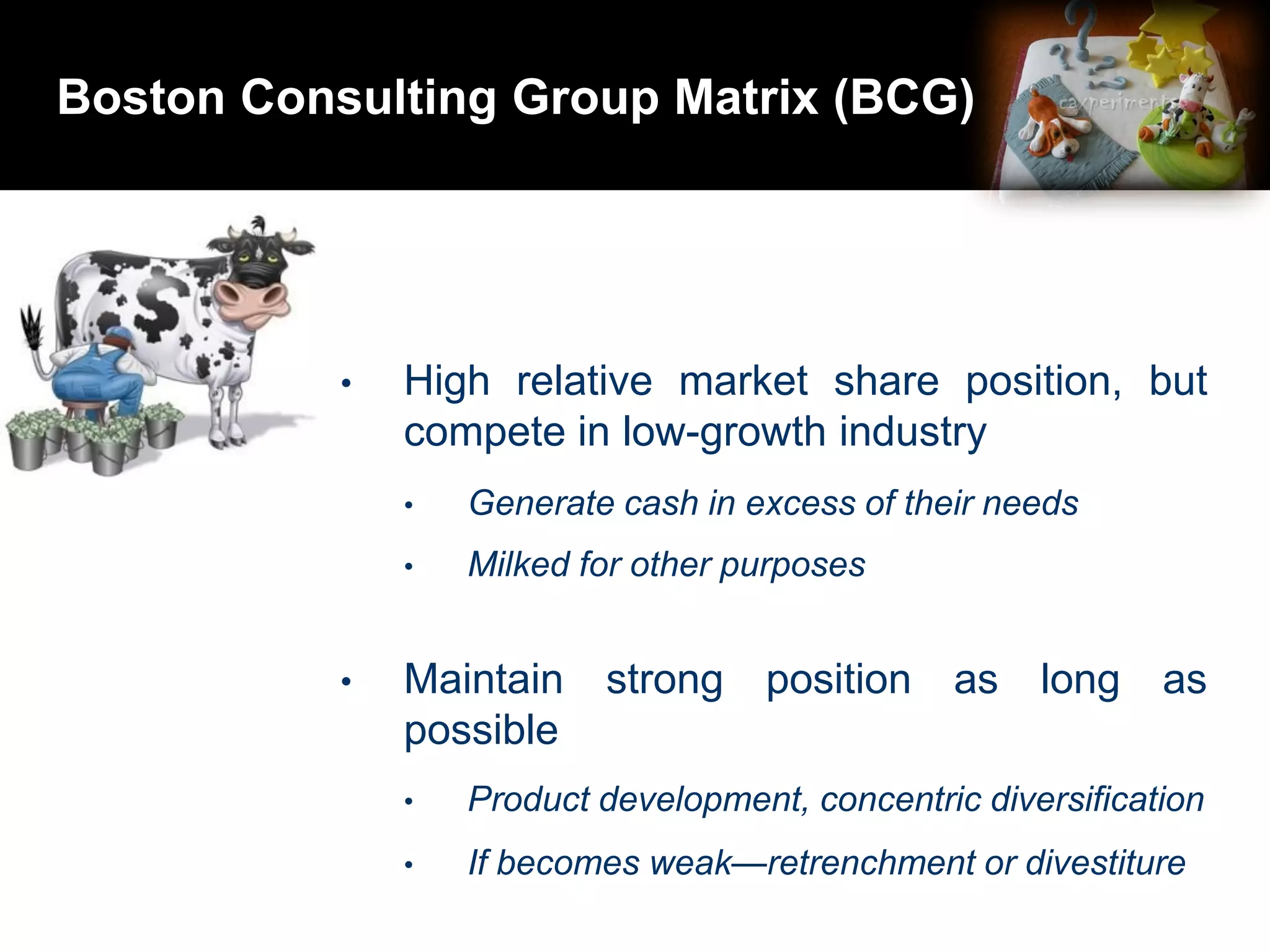 Boston Consulting Group Matrix (BCG)
• High relative market share position, but
compete in low-growth industry
• Generate cash in excess of their needs
• Milked for other purposes
• Maintain strong position as long as
possible
• Product development, concentric diversification
• If becomes weak—retrenchment or divestiture
 