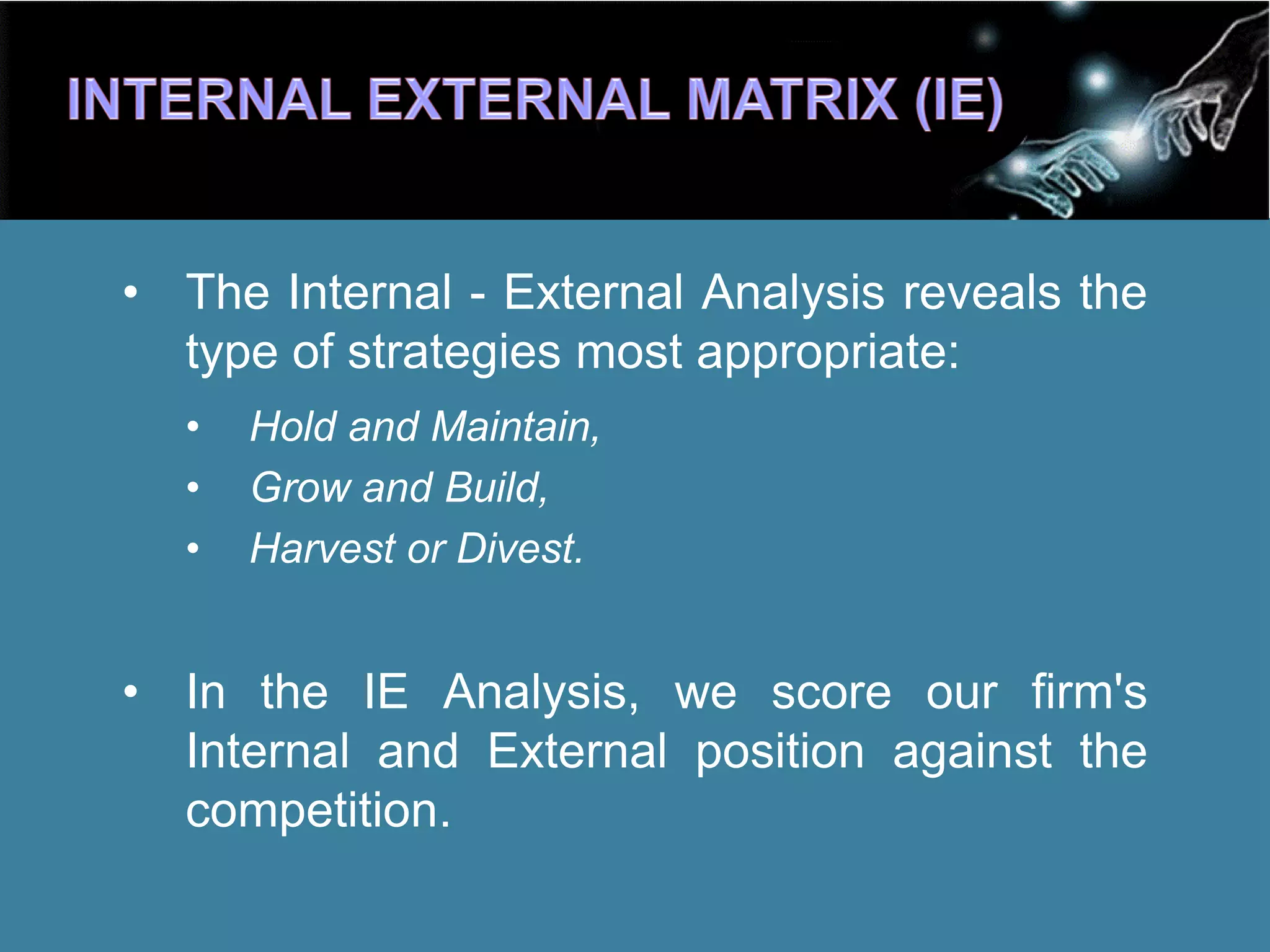 • The Internal - External Analysis reveals the
type of strategies most appropriate:
• Hold and Maintain,
• Grow and Build,
• Harvest or Divest.
• In the IE Analysis, we score our firm's
Internal and External position against the
competition.
 