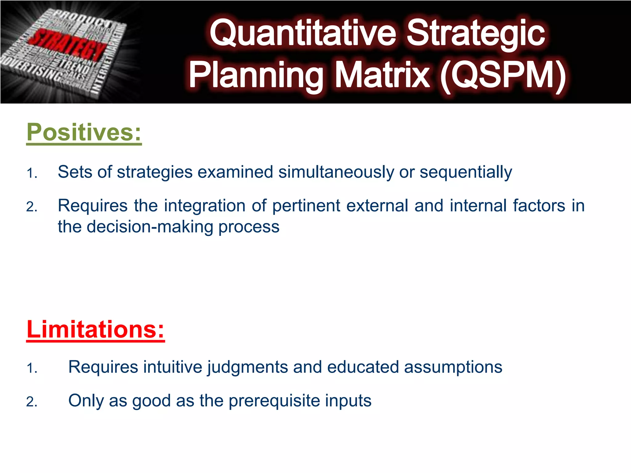 Positives:
1. Sets of strategies examined simultaneously or sequentially
2. Requires the integration of pertinent external and internal factors in
the decision-making process
Limitations:
1. Requires intuitive judgments and educated assumptions
2. Only as good as the prerequisite inputs
 
