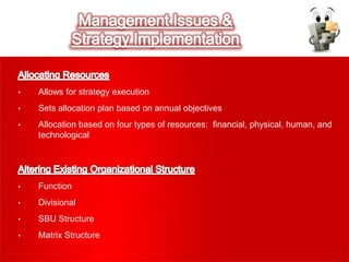 • Allows for strategy execution
• Sets allocation plan based on annual objectives
• Allocation based on four types of resources: financial, physical, human, and
technological
• Function
• Divisional
• SBU Structure
• Matrix Structure
 