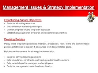 Establishing Annual Objectives
• Basis for allocating resources
• Mechanism for evaluating managers
• Monitor progress toward long-term objectives
• Establish organizational, divisional, and departmental priorities
Devising Policies
Policy refers to specific guidelines, methods, procedures, rules, forms and administrative
policies established to support & encourage work toward stated goals.
Policies are instruments for strategy implementation.
• Basis for solving recurring problems
• Sets boundaries, constraints, and limits on administrative actions
• Sets expectations for managers and employees
• Basis for management control and coordination
 