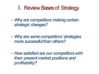 I. Review Basesof Strategy
• Why are competitors making certain
strategic changes?
• Why are somecompetitors’strategies
more successfulthan others?
• How satisfied are our competitorswith
their present market positions and
profitability?
 