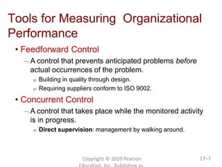 Copyright © 2010 Pearson 17–7
Tools for Measuring Organizational
Performance
• Feedforward Control
 A control that prevents anticipated problems before
actual occurrences of the problem.
 Building in quality through design.
 Requiring suppliers conform to ISO 9002.
• Concurrent Control
 A control that takes place while the monitored activity
is in progress.
 Direct supervision: management by walking around.
 