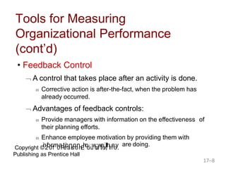 Copyright ©in2fo0r1m0aPteioanrsoonnEhodouwcawtieollnl,thInecy.
Publishing as Prentice Hall
are doing.
17–8
Tools for Measuring
Organizational Performance
(cont’d)
• Feedback Control
 A control that takes place after an activity is done.
 Corrective action is after-the-fact, when the problem has
already occurred.
 Advantages of feedback controls:
 Provide managers with information on the effectiveness of
their planning efforts.
 Enhance employee motivation by providing them with
 