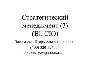 Стратегический
менеджмент (3)
(BI, CIO)
Пономарев Игорь Александрович
(499) 320-5260,
ponomaryov@inbox.ru,

 