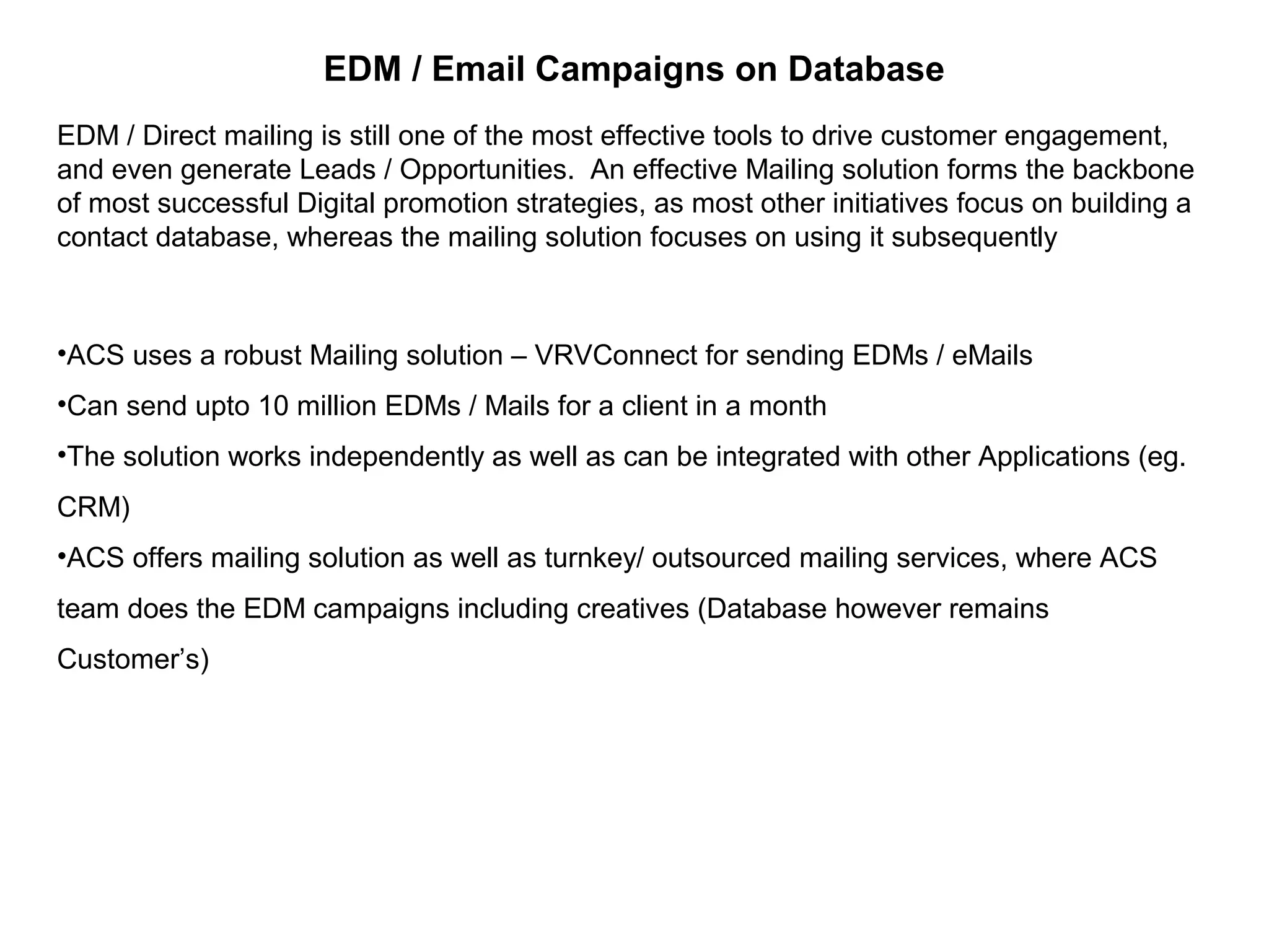 EDM / Email Campaigns on Database
EDM / Direct mailing is still one of the most effective tools to drive customer engagement,
and even generate Leads / Opportunities. An effective Mailing solution forms the backbone
of most successful Digital promotion strategies, as most other initiatives focus on building a
contact database, whereas the mailing solution focuses on using it subsequently
•ACS uses a robust Mailing solution – VRVConnect for sending EDMs / eMails
•Can send upto 10 million EDMs / Mails for a client in a month
•The solution works independently as well as can be integrated with other Applications (eg.
CRM)
•ACS offers mailing solution as well as turnkey/ outsourced mailing services, where ACS
team does the EDM campaigns including creatives (Database however remains
Customer’s)
 