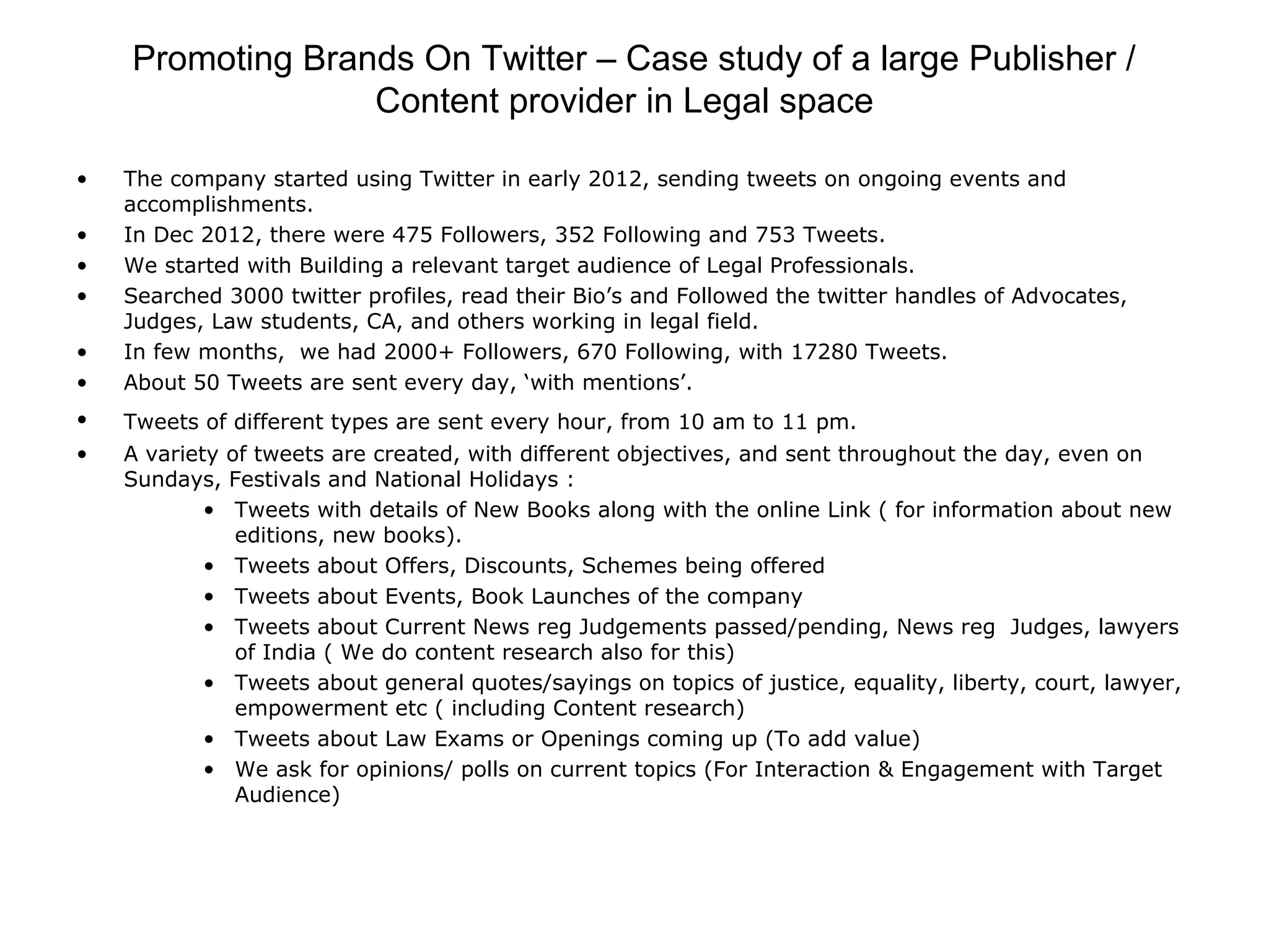 Promoting Brands On Twitter – Case study of a large Publisher /
Content provider in Legal space
• The company started using Twitter in early 2012, sending tweets on ongoing events and
accomplishments.
• In Dec 2012, there were 475 Followers, 352 Following and 753 Tweets.
• We started with Building a relevant target audience of Legal Professionals.
• Searched 3000 twitter profiles, read their Bio’s and Followed the twitter handles of Advocates,
Judges, Law students, CA, and others working in legal field.
• In few months, we had 2000+ Followers, 670 Following, with 17280 Tweets.
• About 50 Tweets are sent every day, ‘with mentions’.
• Tweets of different types are sent every hour, from 10 am to 11 pm.
• A variety of tweets are created, with different objectives, and sent throughout the day, even on
Sundays, Festivals and National Holidays :
• Tweets with details of New Books along with the online Link ( for information about new
editions, new books).
• Tweets about Offers, Discounts, Schemes being offered
• Tweets about Events, Book Launches of the company
• Tweets about Current News reg Judgements passed/pending, News reg Judges, lawyers
of India ( We do content research also for this)
• Tweets about general quotes/sayings on topics of justice, equality, liberty, court, lawyer,
empowerment etc ( including Content research)
• Tweets about Law Exams or Openings coming up (To add value)
• We ask for opinions/ polls on current topics (For Interaction & Engagement with Target
Audience)
 