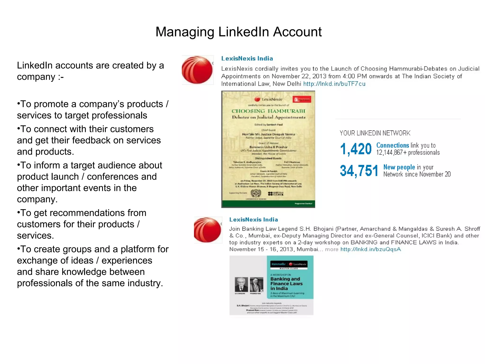 Managing LinkedIn Account
LinkedIn accounts are created by a
company :-
•To promote a company’s products /
services to target professionals
•To connect with their customers
and get their feedback on services
and products.
•To inform a target audience about
product launch / conferences and
other important events in the
company.
•To get recommendations from
customers for their products /
services.
•To create groups and a platform for
exchange of ideas / experiences
and share knowledge between
professionals of the same industry.
 