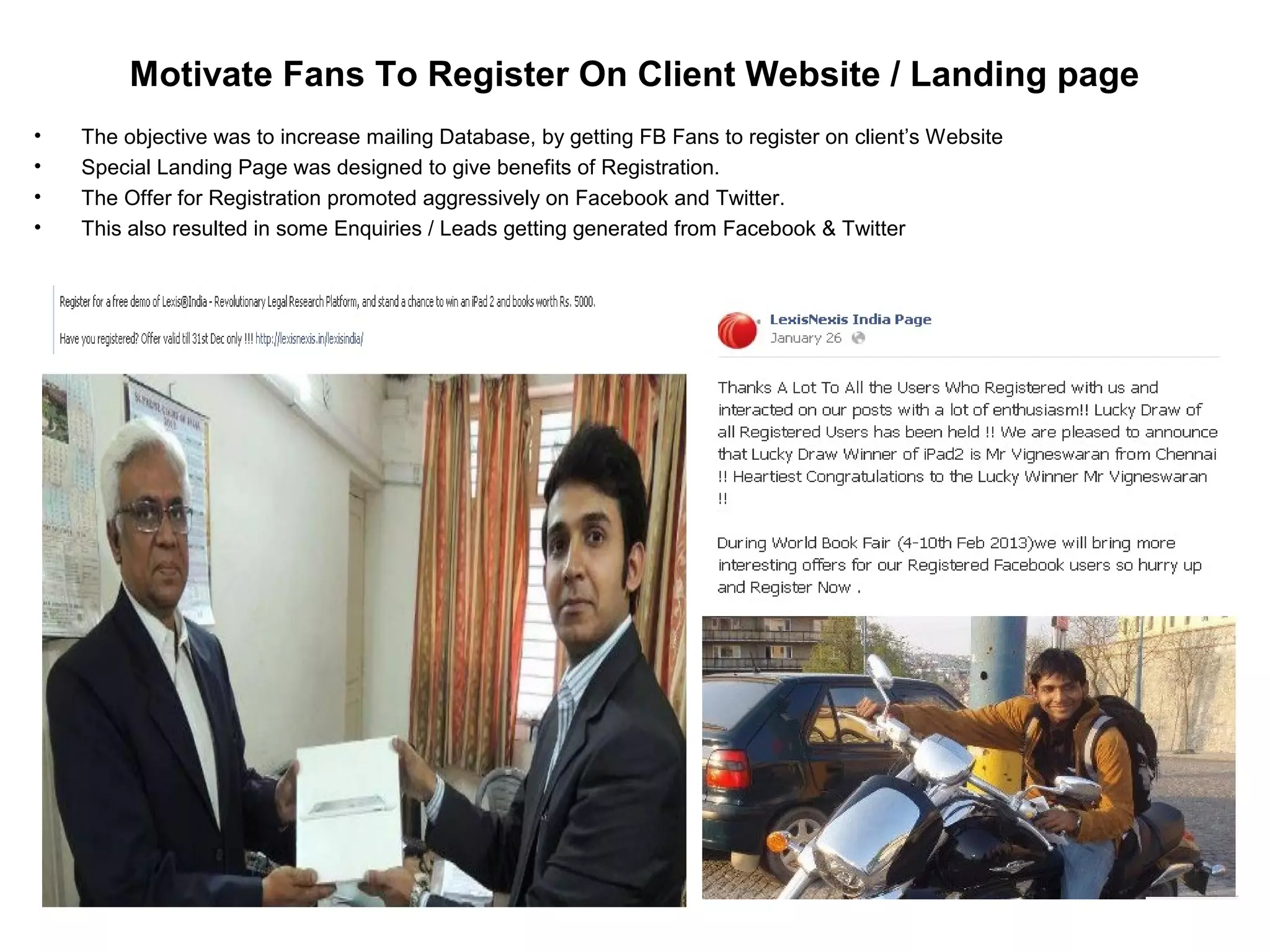 • The objective was to increase mailing Database, by getting FB Fans to register on client’s Website
• Special Landing Page was designed to give benefits of Registration.
• The Offer for Registration promoted aggressively on Facebook and Twitter.
• This also resulted in some Enquiries / Leads getting generated from Facebook & Twitter
Motivate Fans To Register On Client Website / Landing page
 