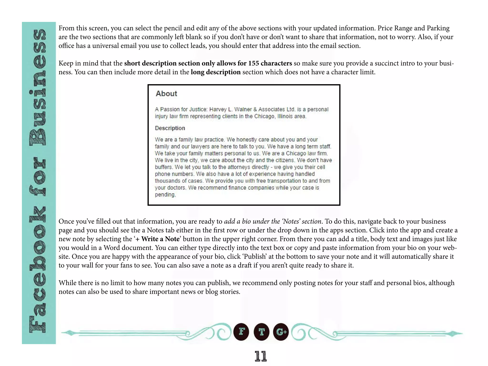 11
From this screen, you can select the pencil and edit any of the above sections with your updated information. Price Range and Parking
are the two sections that are commonly left blank so if you don’t have or don’t want to share that information, not to worry. Also, if your
office has a universal email you use to collect leads, you should enter that address into the email section.
Keep in mind that the short description section only allows for 155 characters so make sure you provide a succinct intro to your busi-
ness. You can then include more detail in the long description section which does not have a character limit.
Once you’ve filled out that information, you are ready to add a bio under the ‘Notes’ section. To do this, navigate back to your business
page and you should see the a Notes tab either in the first row or under the drop down in the apps section. Click into the app and create a
new note by selecting the ‘+ Write a Note’ button in the upper right corner. From there you can add a title, body text and images just like
you would in a Word document. You can either type directly into the text box or copy and paste information from your bio on your web-
site. Once you are happy with the appearance of your bio, click ‘Publish’ at the bottom to save your note and it will automatically share it
to your wall for your fans to see. You can also save a note as a draft if you aren’t quite ready to share it.
While there is no limit to how many notes you can publish, we recommend only posting notes for your staff and personal bios, although
notes can also be used to share important news or blog stories.
 