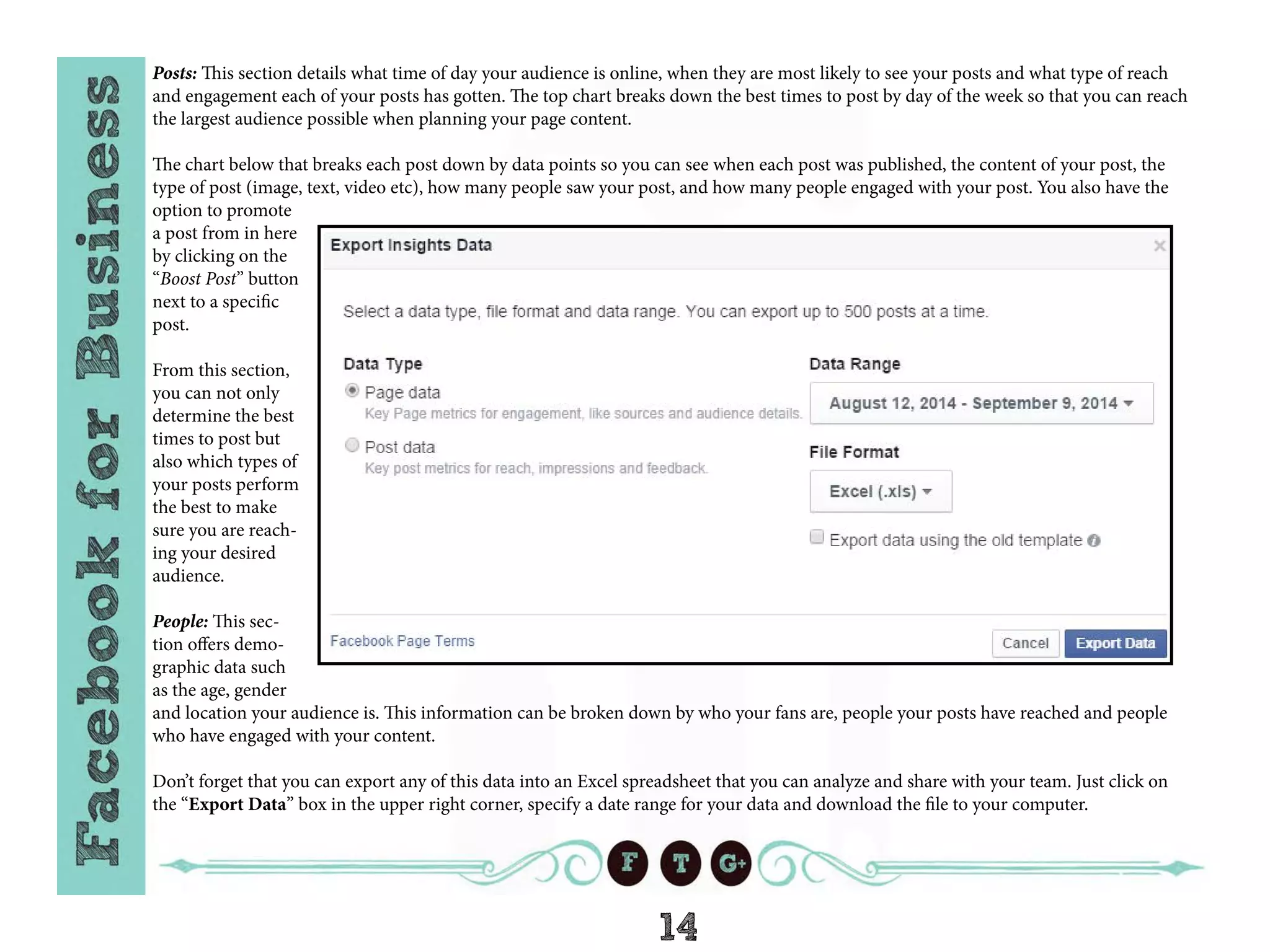 14
Posts: This section details what time of day your audience is online, when they are most likely to see your posts and what type of reach
and engagement each of your posts has gotten. The top chart breaks down the best times to post by day of the week so that you can reach
the largest audience possible when planning your page content.
The chart below that breaks each post down by data points so you can see when each post was published, the content of your post, the
type of post (image, text, video etc), how many people saw your post, and how many people engaged with your post. You also have the
option to promote
a post from in here
by clicking on the
“Boost Post” button
next to a specific
post.
From this section,
you can not only
determine the best
times to post but
also which types of
your posts perform
the best to make
sure you are reach-
ing your desired
audience.
People: This sec-
tion offers demo-
graphic data such
as the age, gender
and location your audience is. This information can be broken down by who your fans are, people your posts have reached and people
who have engaged with your content.
Don’t forget that you can export any of this data into an Excel spreadsheet that you can analyze and share with your team. Just click on
the “Export Data” box in the upper right corner, specify a date range for your data and download the file to your computer.
 