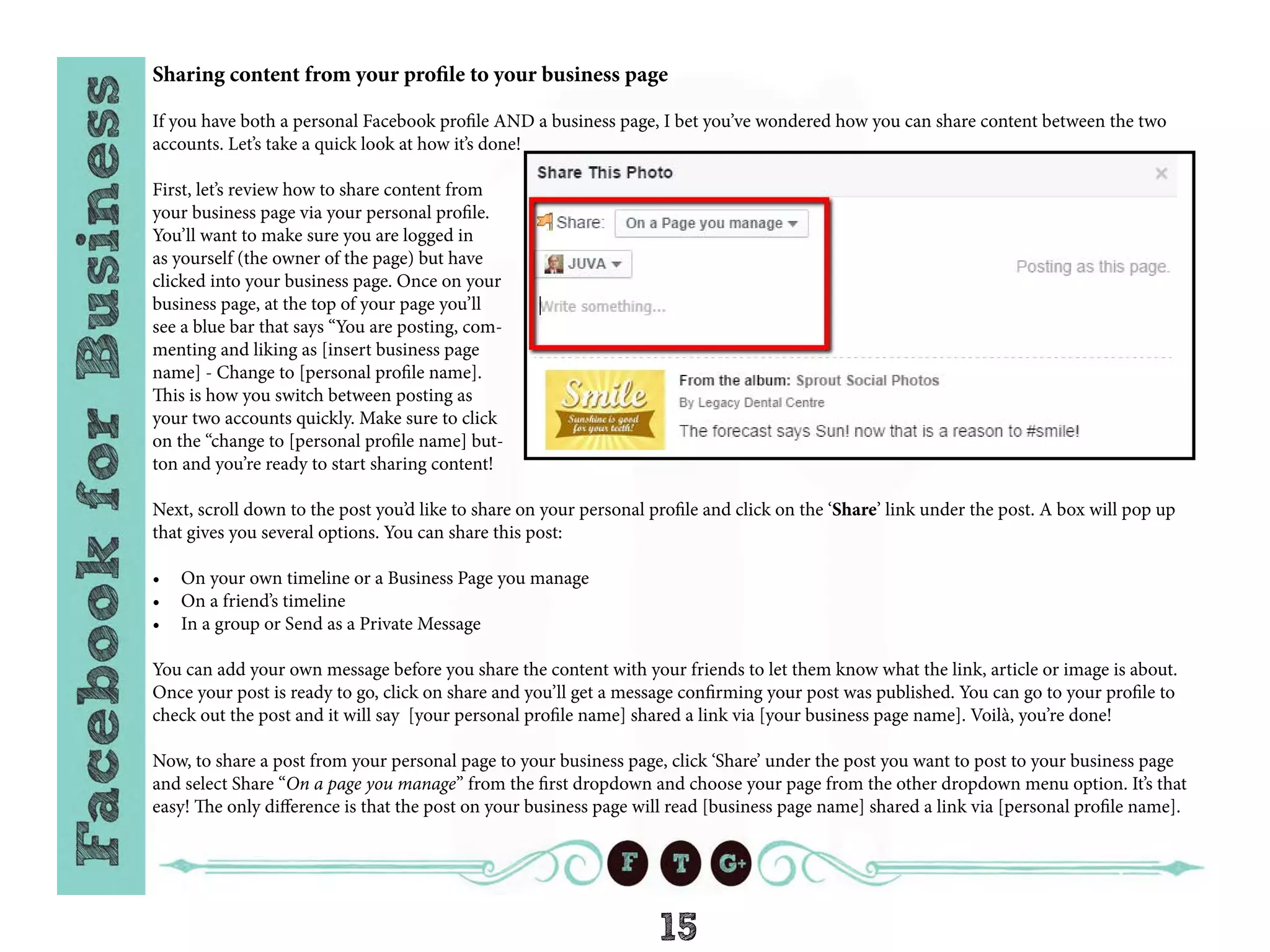 15
Sharing content from your profile to your business page
If you have both a personal Facebook profile AND a business page, I bet you’ve wondered how you can share content between the two
accounts. Let’s take a quick look at how it’s done!
First, let’s review how to share content from
your business page via your personal profile.
You’ll want to make sure you are logged in
as yourself (the owner of the page) but have
clicked into your business page. Once on your
business page, at the top of your page you’ll
see a blue bar that says “You are posting, com-
menting and liking as [insert business page
name] - Change to [personal profile name].
This is how you switch between posting as
your two accounts quickly. Make sure to click
on the “change to [personal profile name] but-
ton and you’re ready to start sharing content!
Next, scroll down to the post you’d like to share on your personal profile and click on the ‘Share’ link under the post. A box will pop up
that gives you several options. You can share this post:
•	 On your own timeline or a Business Page you manage
•	 On a friend’s timeline
•	 In a group or Send as a Private Message
You can add your own message before you share the content with your friends to let them know what the link, article or image is about.
Once your post is ready to go, click on share and you’ll get a message confirming your post was published. You can go to your profile to
check out the post and it will say [your personal profile name] shared a link via [your business page name]. Voilà, you’re done!
Now, to share a post from your personal page to your business page, click ‘Share’ under the post you want to post to your business page
and select Share “On a page you manage” from the first dropdown and choose your page from the other dropdown menu option. It’s that
easy! The only difference is that the post on your business page will read [business page name] shared a link via [personal profile name].
 