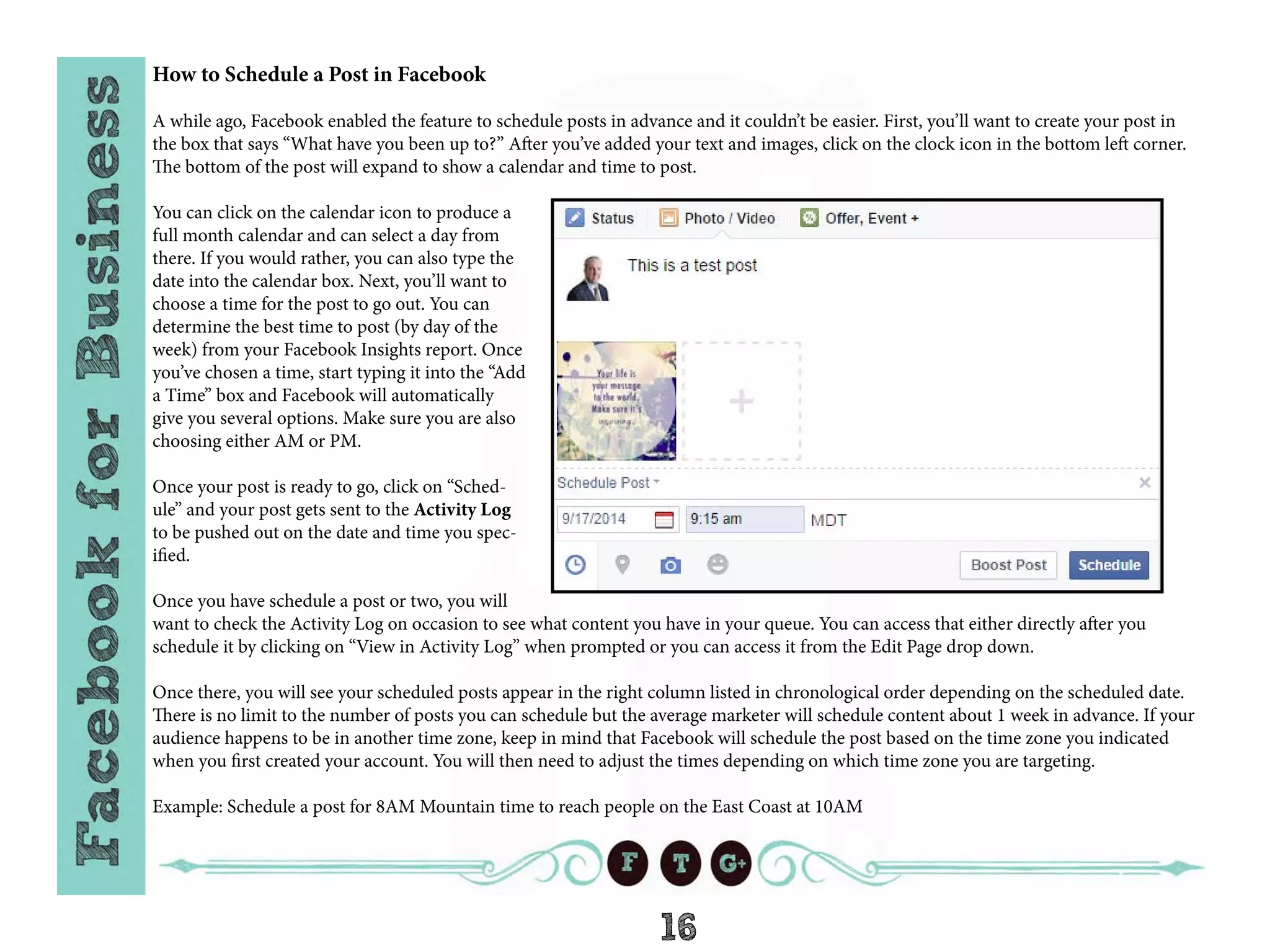 16
How to Schedule a Post in Facebook
A while ago, Facebook enabled the feature to schedule posts in advance and it couldn’t be easier. First, you’ll want to create your post in
the box that says “What have you been up to?” After you’ve added your text and images, click on the clock icon in the bottom left corner.
The bottom of the post will expand to show a calendar and time to post.
You can click on the calendar icon to produce a
full month calendar and can select a day from
there. If you would rather, you can also type the
date into the calendar box. Next, you’ll want to
choose a time for the post to go out. You can
determine the best time to post (by day of the
week) from your Facebook Insights report. Once
you’ve chosen a time, start typing it into the “Add
a Time” box and Facebook will automatically
give you several options. Make sure you are also
choosing either AM or PM.
Once your post is ready to go, click on “Sched-
ule” and your post gets sent to the Activity Log
to be pushed out on the date and time you spec-
ified.
Once you have schedule a post or two, you will
want to check the Activity Log on occasion to see what content you have in your queue. You can access that either directly after you
schedule it by clicking on “View in Activity Log” when prompted or you can access it from the Edit Page drop down.
Once there, you will see your scheduled posts appear in the right column listed in chronological order depending on the scheduled date.
There is no limit to the number of posts you can schedule but the average marketer will schedule content about 1 week in advance. If your
audience happens to be in another time zone, keep in mind that Facebook will schedule the post based on the time zone you indicated
when you first created your account. You will then need to adjust the times depending on which time zone you are targeting.
Example: Schedule a post for 8AM Mountain time to reach people on the East Coast at 10AM
 