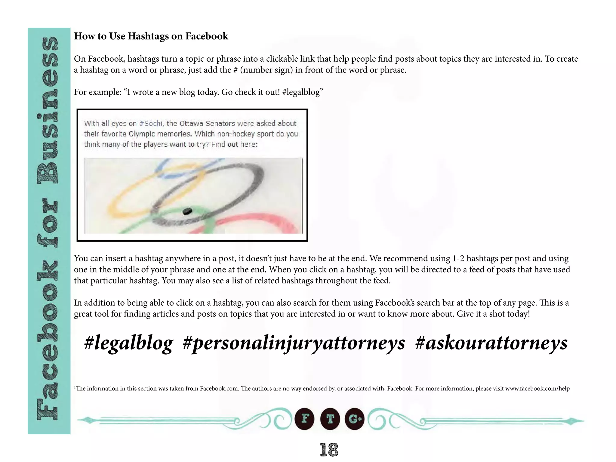 18
How to Use Hashtags on Facebook
On Facebook, hashtags turn a topic or phrase into a clickable link that help people find posts about topics they are interested in. To create
a hashtag on a word or phrase, just add the # (number sign) in front of the word or phrase.
For example: “I wrote a new blog today. Go check it out! #legalblog”
You can insert a hashtag anywhere in a post, it doesn’t just have to be at the end. We recommend using 1-2 hashtags per post and using
one in the middle of your phrase and one at the end. When you click on a hashtag, you will be directed to a feed of posts that have used
that particular hashtag. You may also see a list of related hashtags throughout the feed.
In addition to being able to click on a hashtag, you can also search for them using Facebook’s search bar at the top of any page. This is a
great tool for finding articles and posts on topics that you are interested in or want to know more about. Give it a shot today!
#legalblog #personalinjuryattorneys #askourattorneys
1
The information in this section was taken from Facebook.com. The authors are no way endorsed by, or associated with, Facebook. For more information, please visit www.facebook.com/help
 