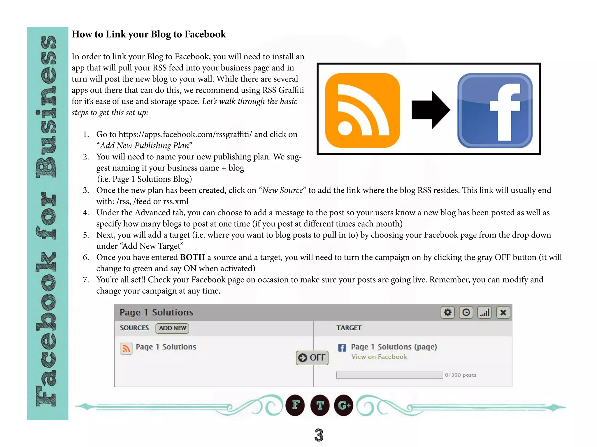 3
How to Link your Blog to Facebook
In order to link your Blog to Facebook, you will need to install an
app that will pull your RSS feed into your business page and in
turn will post the new blog to your wall. While there are several
apps out there that can do this, we recommend using RSS Graffiti
for it’s ease of use and storage space. Let’s walk through the basic
steps to get this set up:
1.	 Go to https://apps.facebook.com/rssgraffiti/ and click on
“Add New Publishing Plan”
2.	 You will need to name your new publishing plan. We sug-
gest naming it your business name + blog
(i.e. Page 1 Solutions Blog)
3.	 Once the new plan has been created, click on “New Source” to add the link where the blog RSS resides. This link will usually end
with: /rss, /feed or rss.xml
4.	 Under the Advanced tab, you can choose to add a message to the post so your users know a new blog has been posted as well as
specify how many blogs to post at one time (if you post at different times each month)
5.	 Next, you will add a target (i.e. where you want to blog posts to pull in to) by choosing your Facebook page from the drop down
under “Add New Target”
6.	 Once you have entered BOTH a source and a target, you will need to turn the campaign on by clicking the gray OFF button (it will
change to green and say ON when activated)
7.	 You’re all set!! Check your Facebook page on occasion to make sure your posts are going live. Remember, you can modify and
change your campaign at any time.
 