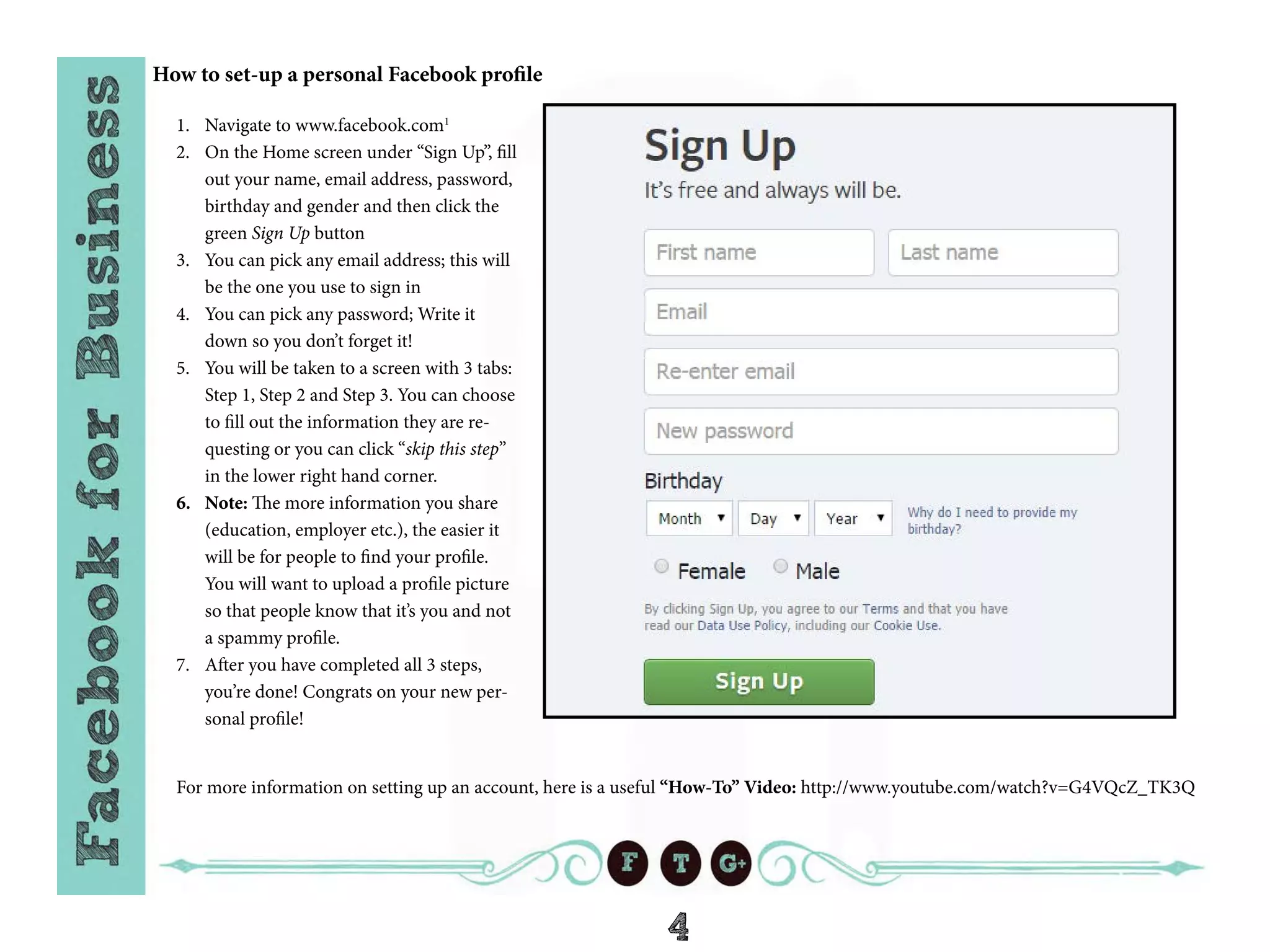4
How to set-up a personal Facebook profile
1.	 Navigate to www.facebook.com1
2.	 On the Home screen under “Sign Up”, fill
out your name, email address, password,
birthday and gender and then click the
green Sign Up button
3.	 You can pick any email address; this will
be the one you use to sign in
4.	 You can pick any password; Write it
down so you don’t forget it!
5.	 You will be taken to a screen with 3 tabs:
Step 1, Step 2 and Step 3. You can choose
to fill out the information they are re-
questing or you can click “skip this step”
in the lower right hand corner.
6.	 Note: The more information you share
(education, employer etc.), the easier it
will be for people to find your profile.
You will want to upload a profile picture
so that people know that it’s you and not
a spammy profile.
7.	 After you have completed all 3 steps,
you’re done! Congrats on your new per-
sonal profile!
For more information on setting up an account, here is a useful “How-To” Video: http://www.youtube.com/watch?v=G4VQcZ_TK3Q
 