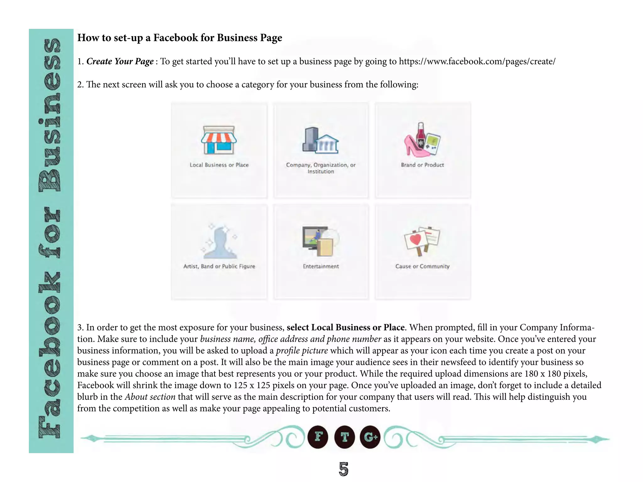 5
How to set-up a Facebook for Business Page
1. Create Your Page : To get started you’ll have to set up a business page by going to https://www.facebook.com/pages/create/
2. The next screen will ask you to choose a category for your business from the following:
3. In order to get the most exposure for your business, select Local Business or Place. When prompted, fill in your Company Informa-
tion. Make sure to include your business name, office address and phone number as it appears on your website. Once you’ve entered your
business information, you will be asked to upload a profile picture which will appear as your icon each time you create a post on your
business page or comment on a post. It will also be the main image your audience sees in their newsfeed to identify your business so
make sure you choose an image that best represents you or your product. While the required upload dimensions are 180 x 180 pixels,
Facebook will shrink the image down to 125 x 125 pixels on your page. Once you’ve uploaded an image, don’t forget to include a detailed
blurb in the About section that will serve as the main description for your company that users will read. This will help distinguish you
from the competition as well as make your page appealing to potential customers.
 