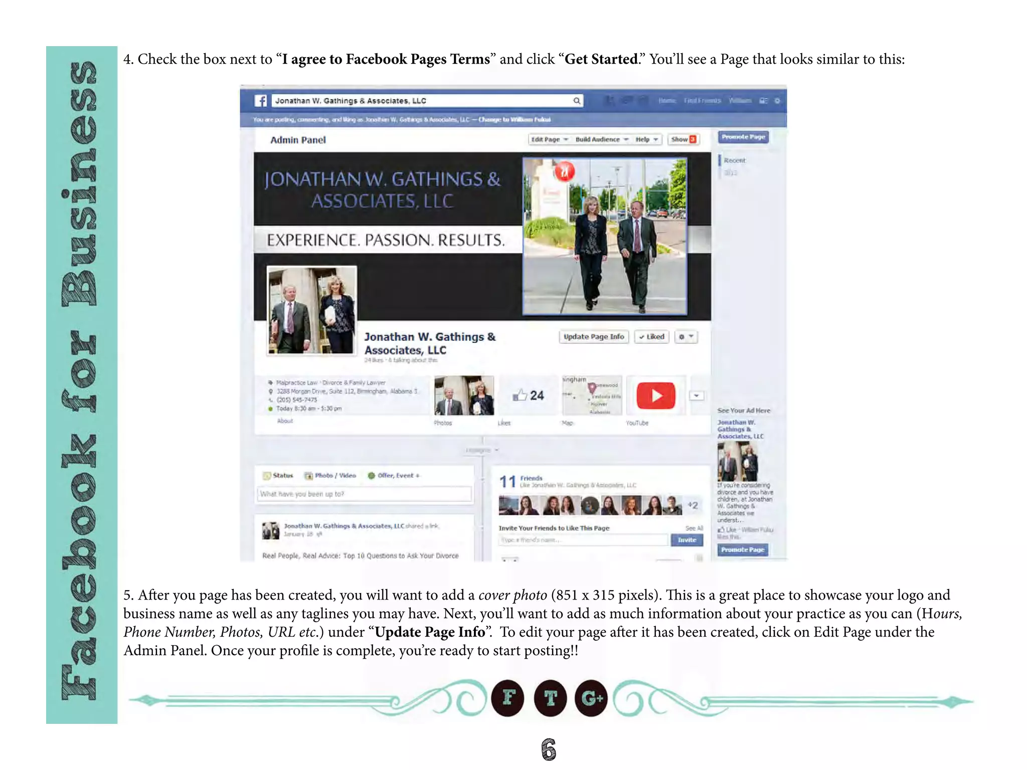 6
4. Check the box next to “I agree to Facebook Pages Terms” and click “Get Started.” You’ll see a Page that looks similar to this:
5. After you page has been created, you will want to add a cover photo (851 x 315 pixels). This is a great place to showcase your logo and
business name as well as any taglines you may have. Next, you’ll want to add as much information about your practice as you can (Hours,
Phone Number, Photos, URL etc.) under “Update Page Info”. To edit your page after it has been created, click on Edit Page under the
Admin Panel. Once your profile is complete, you’re ready to start posting!!
 