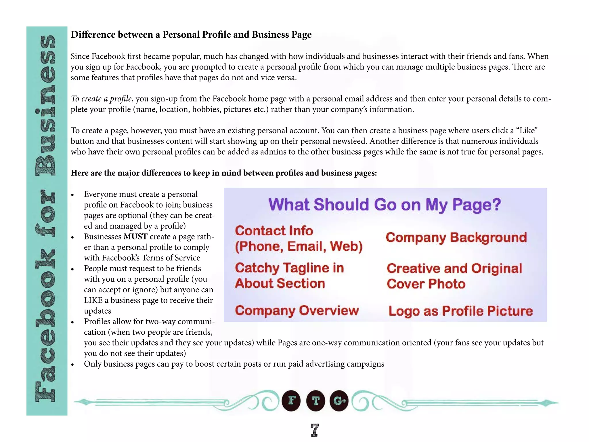 7
Difference between a Personal Profile and Business Page
Since Facebook first became popular, much has changed with how individuals and businesses interact with their friends and fans. When
you sign up for Facebook, you are prompted to create a personal profile from which you can manage multiple business pages. There are
some features that profiles have that pages do not and vice versa.
To create a profile, you sign-up from the Facebook home page with a personal email address and then enter your personal details to com-
plete your profile (name, location, hobbies, pictures etc.) rather than your company’s information.
To create a page, however, you must have an existing personal account. You can then create a business page where users click a “Like”
button and that businesses content will start showing up on their personal newsfeed. Another difference is that numerous individuals
who have their own personal profiles can be added as admins to the other business pages while the same is not true for personal pages.
Here are the major differences to keep in mind between profiles and business pages:
•	 Everyone must create a personal
profile on Facebook to join; business
pages are optional (they can be creat-
ed and managed by a profile)
•	 Businesses MUST create a page rath-
er than a personal profile to comply
with Facebook’s Terms of Service
•	 People must request to be friends
with you on a personal profile (you
can accept or ignore) but anyone can
LIKE a business page to receive their
updates
•	 Profiles allow for two-way communi-
cation (when two people are friends,
you see their updates and they see your updates) while Pages are one-way communication oriented (your fans see your updates but
you do not see their updates)
•	 Only business pages can pay to boost certain posts or run paid advertising campaigns
 