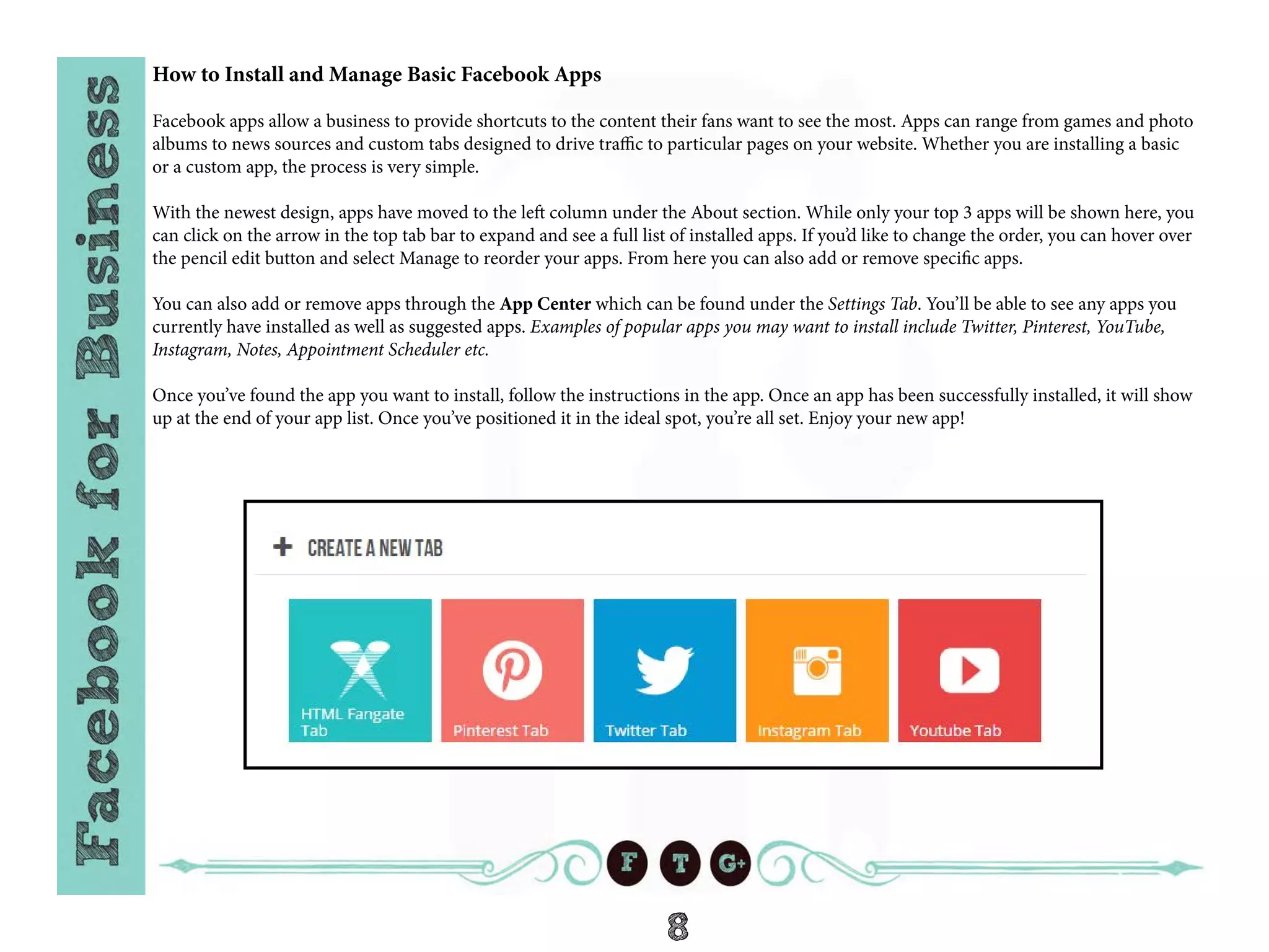 8
How to Install and Manage Basic Facebook Apps
Facebook apps allow a business to provide shortcuts to the content their fans want to see the most. Apps can range from games and photo
albums to news sources and custom tabs designed to drive traffic to particular pages on your website. Whether you are installing a basic
or a custom app, the process is very simple.
With the newest design, apps have moved to the left column under the About section. While only your top 3 apps will be shown here, you
can click on the arrow in the top tab bar to expand and see a full list of installed apps. If you’d like to change the order, you can hover over
the pencil edit button and select Manage to reorder your apps. From here you can also add or remove specific apps.
You can also add or remove apps through the App Center which can be found under the Settings Tab. You’ll be able to see any apps you
currently have installed as well as suggested apps. Examples of popular apps you may want to install include Twitter, Pinterest, YouTube,
Instagram, Notes, Appointment Scheduler etc.
Once you’ve found the app you want to install, follow the instructions in the app. Once an app has been successfully installed, it will show
up at the end of your app list. Once you’ve positioned it in the ideal spot, you’re all set. Enjoy your new app!
 