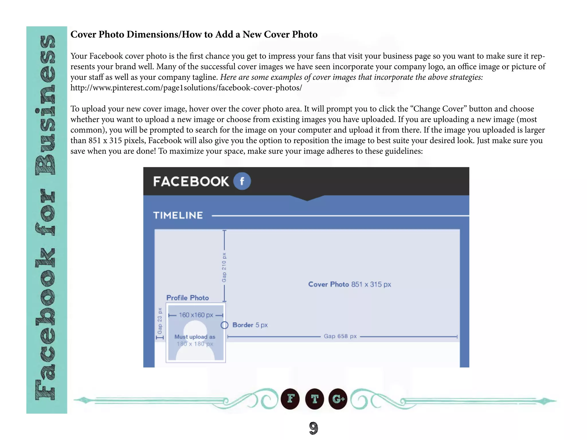9
Cover Photo Dimensions/How to Add a New Cover Photo
Your Facebook cover photo is the first chance you get to impress your fans that visit your business page so you want to make sure it rep-
resents your brand well. Many of the successful cover images we have seen incorporate your company logo, an office image or picture of
your staff as well as your company tagline. Here are some examples of cover images that incorporate the above strategies:
http://www.pinterest.com/page1solutions/facebook-cover-photos/
To upload your new cover image, hover over the cover photo area. It will prompt you to click the “Change Cover” button and choose
whether you want to upload a new image or choose from existing images you have uploaded. If you are uploading a new image (most
common), you will be prompted to search for the image on your computer and upload it from there. If the image you uploaded is larger
than 851 x 315 pixels, Facebook will also give you the option to reposition the image to best suite your desired look. Just make sure you
save when you are done! To maximize your space, make sure your image adheres to these guidelines:
 