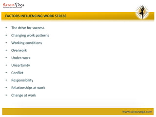 www.satwayoga.com
FACTORS INFLUENCING WORK STRESS
• The drive for success
• Changing work patterns
• Working conditions
• Overwork
• Under-work
• Uncertainty
• Conflict
• Responsibility
• Relationships at work
• Change at work
 