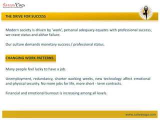 www.satwayoga.com
THE DRIVE FOR SUCCESS
Modern society is driven by ‘work’, personal adequacy equates with professional success,
we crave status and abhor failure.
Our culture demands monetary success / professional status.
CHANGING WORK PATTERNS
Many people feel lucky to have a job.
Unemployment, redundancy, shorter working weeks, new technology affect emotional
and physical security. No more jobs for life, more short - term contracts.
Financial and emotional burnout is increasing among all levels.
 