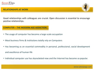 www.satwayoga.com
Good relationships with colleagues are crucial. Open discussion is essential to encourage
positive relationships.
RELATIONSHIPS AT WORK
COMPUTER – THE MODERN AGE ADDICTION:
• The usage of computer has become a large-scale occupation
• Most business firms & institutions totally rely on Computers
• Has becoming as an essential commodity in personal, professional, social development
and excellence of human life
• Individual computer use has skyrocketed now and the Internet has become so popular.
 