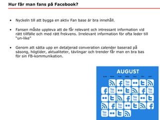 Hur får man fans på Facebook?


•   Nyckeln till att bygga en aktiv Fan base är bra innehåll.

•   Fansen måste uppleva at...