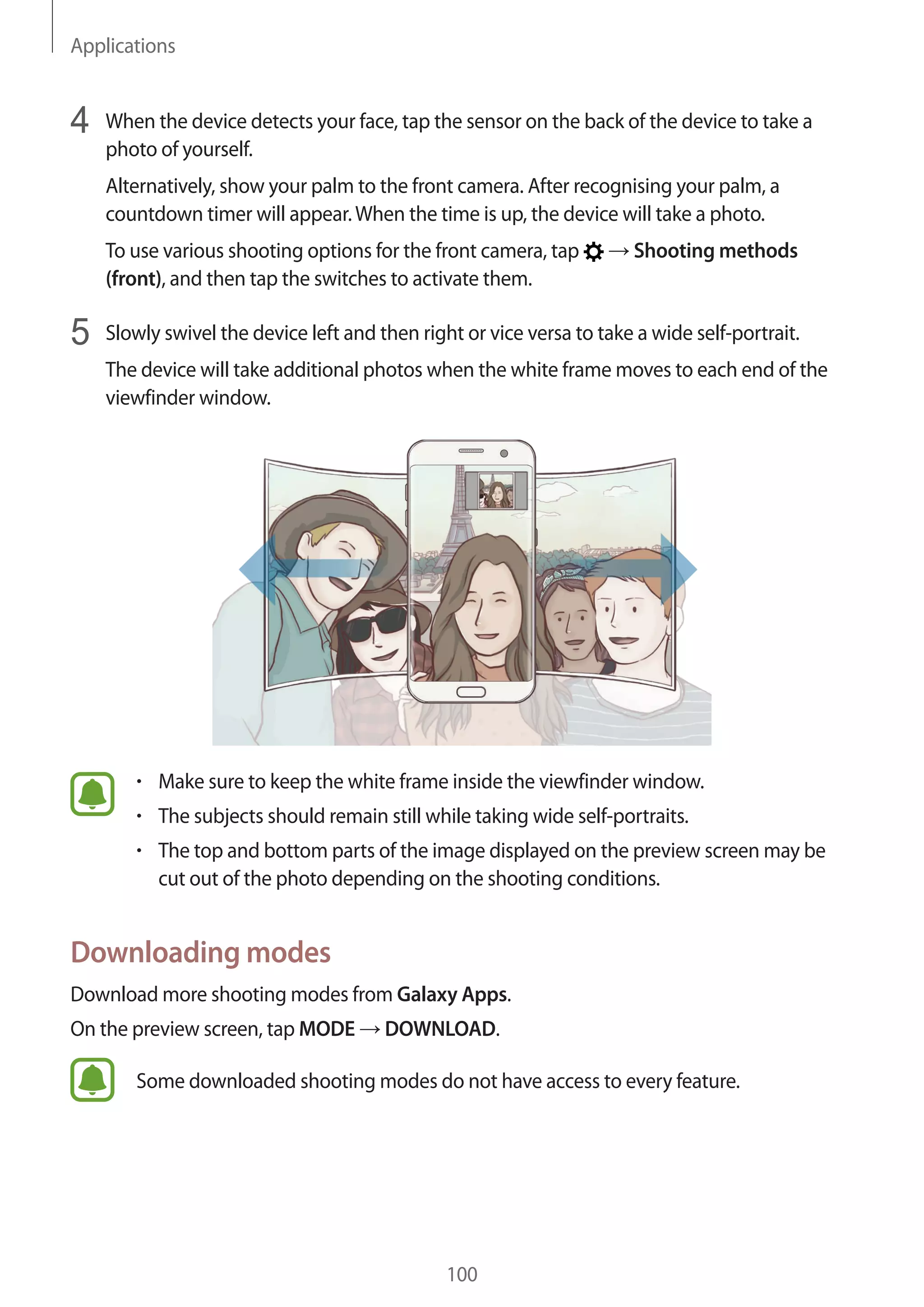 Applications
100
4	 When the device detects your face, tap the sensor on the back of the device to take a
photo of yourself.
Alternatively, show your palm to the front camera. After recognising your palm, a
countdown timer will appear.When the time is up, the device will take a photo.
To use various shooting options for the front camera, tap → Shooting methods
(front), and then tap the switches to activate them.
5	 Slowly swivel the device left and then right or vice versa to take a wide self-portrait.
The device will take additional photos when the white frame moves to each end of the
viewfinder window.
• 	Make sure to keep the white frame inside the viewfinder window.
• 	The subjects should remain still while taking wide self-portraits.
• 	The top and bottom parts of the image displayed on the preview screen may be
cut out of the photo depending on the shooting conditions.
Downloading modes
Download more shooting modes from Galaxy Apps.
On the preview screen, tap MODE → DOWNLOAD.
Some downloaded shooting modes do not have access to every feature.
 