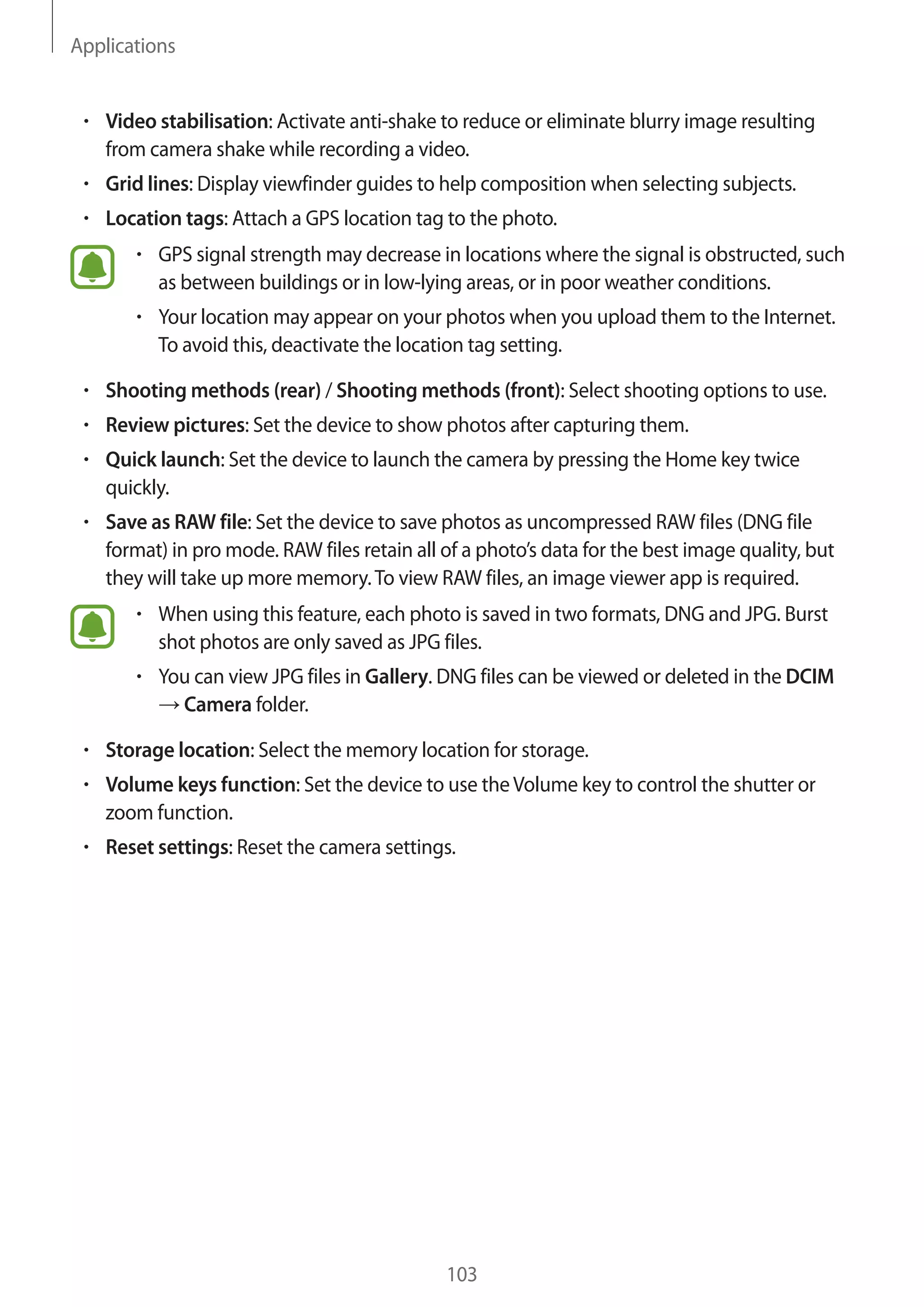 Applications
103
• 	Video stabilisation: Activate anti-shake to reduce or eliminate blurry image resulting
from camera shake while recording a video.
• 	Grid lines: Display viewfinder guides to help composition when selecting subjects.
• 	Location tags: Attach a GPS location tag to the photo.
• 	GPS signal strength may decrease in locations where the signal is obstructed, such
as between buildings or in low-lying areas, or in poor weather conditions.
• 	Your location may appear on your photos when you upload them to the Internet.
To avoid this, deactivate the location tag setting.
• 	Shooting methods (rear) / Shooting methods (front): Select shooting options to use.
• 	Review pictures: Set the device to show photos after capturing them.
• 	Quick launch: Set the device to launch the camera by pressing the Home key twice
quickly.
• 	Save as RAW file: Set the device to save photos as uncompressed RAW files (DNG file
format) in pro mode. RAW files retain all of a photo’s data for the best image quality, but
they will take up more memory.To view RAW files, an image viewer app is required.
• 	When using this feature, each photo is saved in two formats, DNG and JPG. Burst
shot photos are only saved as JPG files.
• 	You can view JPG files in Gallery. DNG files can be viewed or deleted in the DCIM
→ Camera folder.
• 	Storage location: Select the memory location for storage.
• 	Volume keys function: Set the device to use theVolume key to control the shutter or
zoom function.
• 	Reset settings: Reset the camera settings.
 