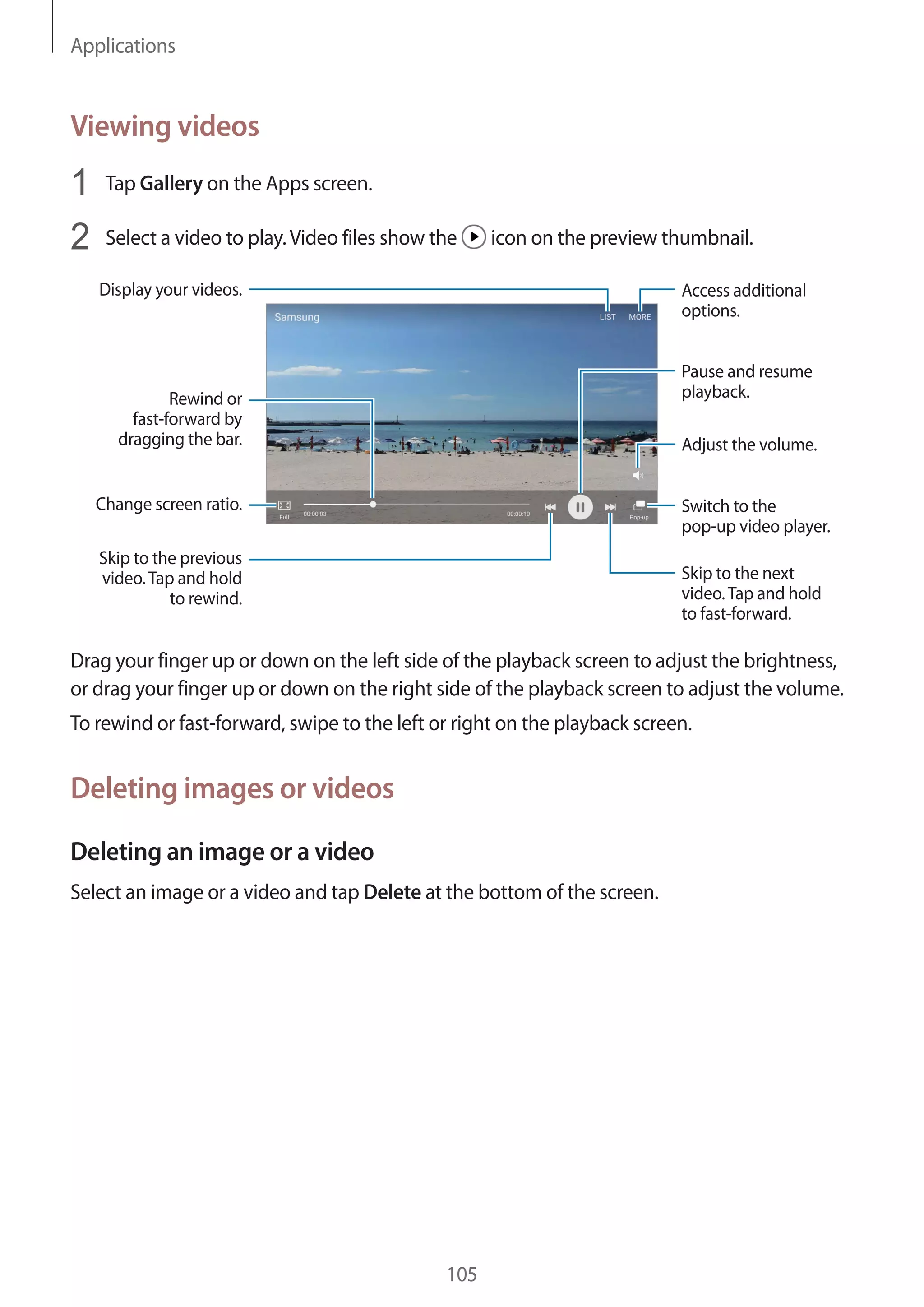 Applications
105
Viewing videos
1	 Tap Gallery on the Apps screen.
2	 Select a video to play.Video files show the icon on the preview thumbnail.
Change screen ratio.
Rewind or
fast-forward by
dragging the bar.
Display your videos.
Skip to the previous
video.Tap and hold
to rewind.
Skip to the next
video.Tap and hold
to fast-forward.
Access additional
options.
Switch to the
pop-up video player.
Pause and resume
playback.
Adjust the volume.
Drag your finger up or down on the left side of the playback screen to adjust the brightness,
or drag your finger up or down on the right side of the playback screen to adjust the volume.
To rewind or fast-forward, swipe to the left or right on the playback screen.
Deleting images or videos
Deleting an image or a video
Select an image or a video and tap Delete at the bottom of the screen.
 