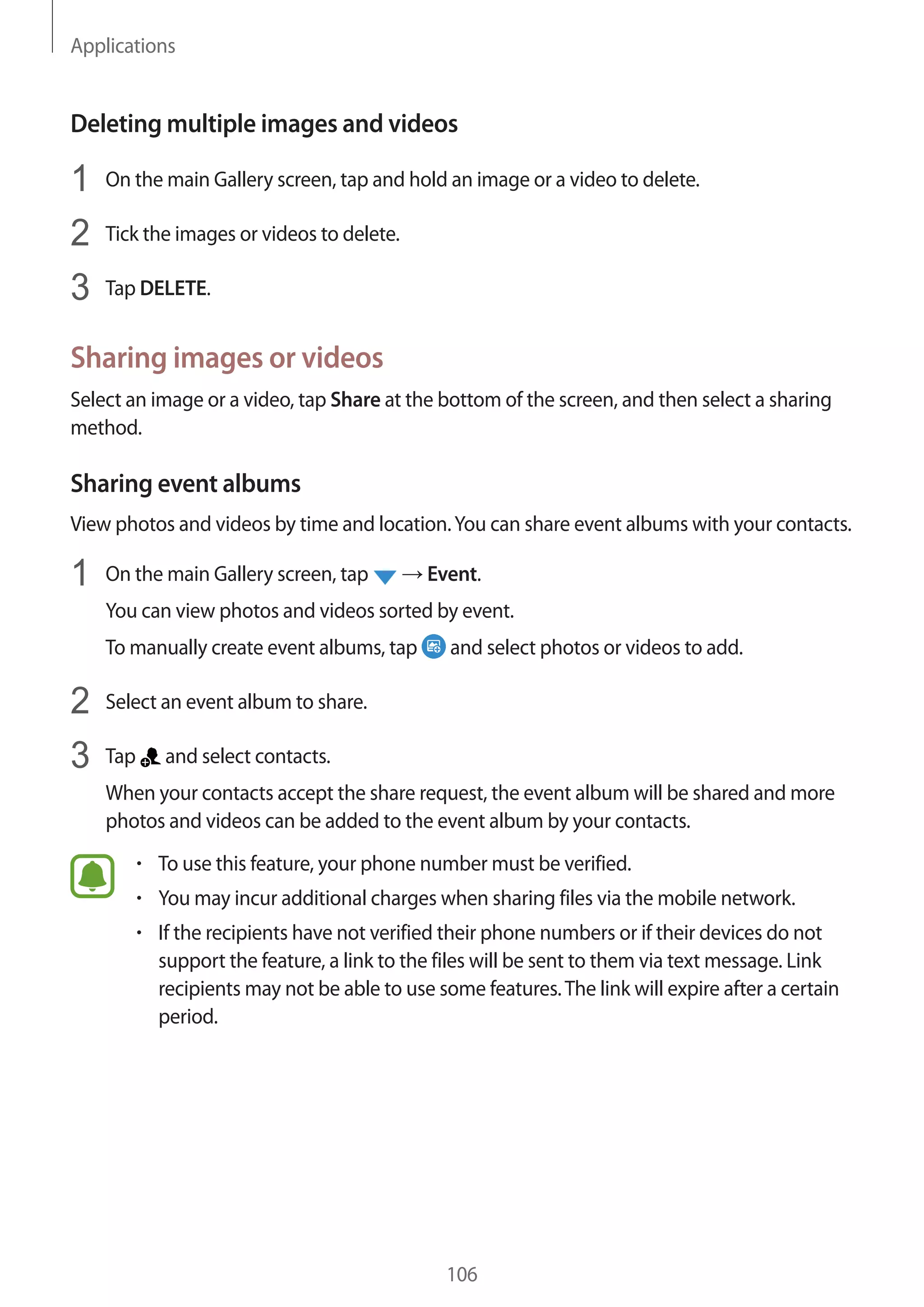 Applications
106
Deleting multiple images and videos
1	 On the main Gallery screen, tap and hold an image or a video to delete.
2	 Tick the images or videos to delete.
3	 Tap DELETE.
Sharing images or videos
Select an image or a video, tap Share at the bottom of the screen, and then select a sharing
method.
Sharing event albums
View photos and videos by time and location.You can share event albums with your contacts.
1	 On the main Gallery screen, tap → Event.
You can view photos and videos sorted by event.
To manually create event albums, tap and select photos or videos to add.
2	 Select an event album to share.
3	 Tap and select contacts.
When your contacts accept the share request, the event album will be shared and more
photos and videos can be added to the event album by your contacts.
• 	To use this feature, your phone number must be verified.
• 	You may incur additional charges when sharing files via the mobile network.
• 	If the recipients have not verified their phone numbers or if their devices do not
support the feature, a link to the files will be sent to them via text message. Link
recipients may not be able to use some features.The link will expire after a certain
period.
 
