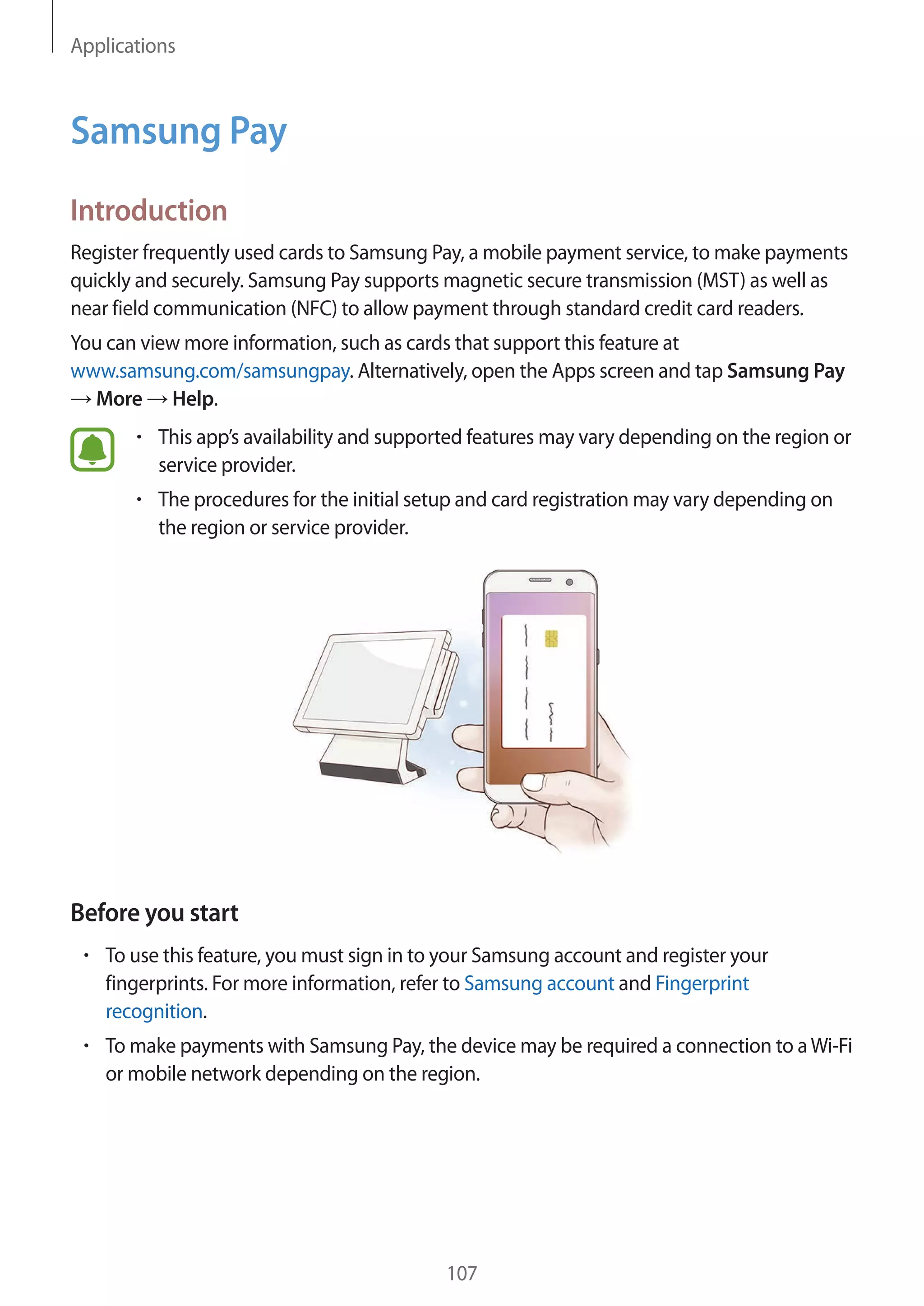 Applications
107
Samsung Pay
Introduction
Register frequently used cards to Samsung Pay, a mobile payment service, to make payments
quickly and securely. Samsung Pay supports magnetic secure transmission (MST) as well as
near field communication (NFC) to allow payment through standard credit card readers.
You can view more information, such as cards that support this feature at
www.samsung.com/samsungpay. Alternatively, open the Apps screen and tap Samsung Pay
→ More → Help.
• 	This app’s availability and supported features may vary depending on the region or
service provider.
• 	The procedures for the initial setup and card registration may vary depending on
the region or service provider.
Before you start
• 	To use this feature, you must sign in to your Samsung account and register your
fingerprints. For more information, refer to Samsung account and Fingerprint
recognition.
• 	To make payments with Samsung Pay, the device may be required a connection to aWi-Fi
or mobile network depending on the region.
 