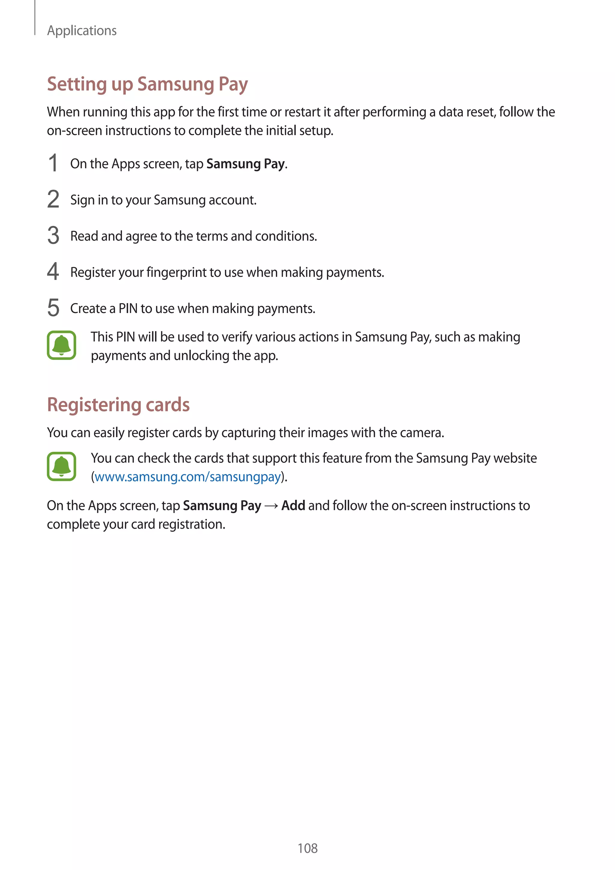Applications
108
Setting up Samsung Pay
When running this app for the first time or restart it after performing a data reset, follow the
on-screen instructions to complete the initial setup.
1	 On the Apps screen, tap Samsung Pay.
2	 Sign in to your Samsung account.
3	 Read and agree to the terms and conditions.
4	 Register your fingerprint to use when making payments.
5	 Create a PIN to use when making payments.
This PIN will be used to verify various actions in Samsung Pay, such as making
payments and unlocking the app.
Registering cards
You can easily register cards by capturing their images with the camera.
You can check the cards that support this feature from the Samsung Pay website
(www.samsung.com/samsungpay).
On the Apps screen, tap Samsung Pay → Add and follow the on-screen instructions to
complete your card registration.
 