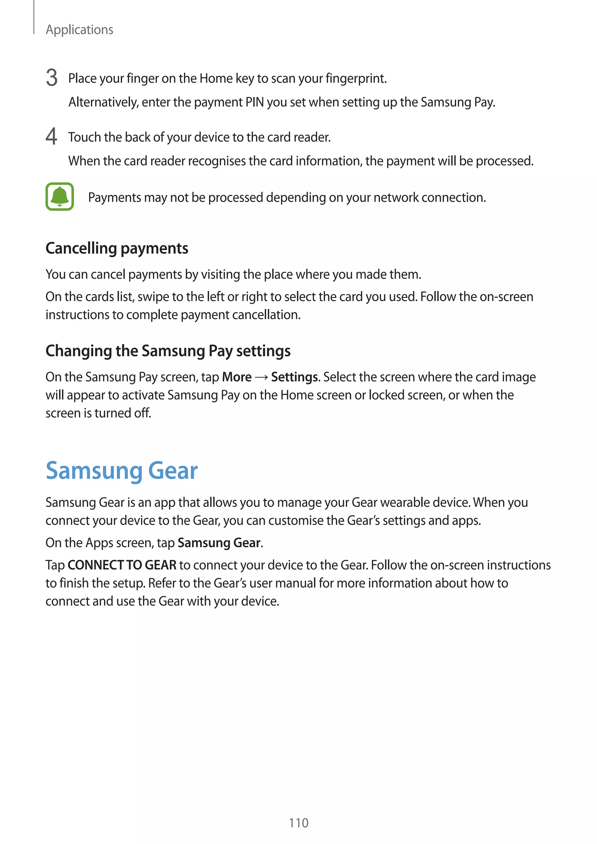 Applications
110
3	 Place your finger on the Home key to scan your fingerprint.
Alternatively, enter the payment PIN you set when setting up the Samsung Pay.
4	 Touch the back of your device to the card reader.
When the card reader recognises the card information, the payment will be processed.
Payments may not be processed depending on your network connection.
Cancelling payments
You can cancel payments by visiting the place where you made them.
On the cards list, swipe to the left or right to select the card you used. Follow the on-screen
instructions to complete payment cancellation.
Changing the Samsung Pay settings
On the Samsung Pay screen, tap More → Settings. Select the screen where the card image
will appear to activate Samsung Pay on the Home screen or locked screen, or when the
screen is turned off.
Samsung Gear
Samsung Gear is an app that allows you to manage your Gear wearable device.When you
connect your device to the Gear, you can customise the Gear’s settings and apps.
On the Apps screen, tap Samsung Gear.
Tap CONNECTTO GEAR to connect your device to the Gear. Follow the on-screen instructions
to finish the setup. Refer to the Gear’s user manual for more information about how to
connect and use the Gear with your device.
 