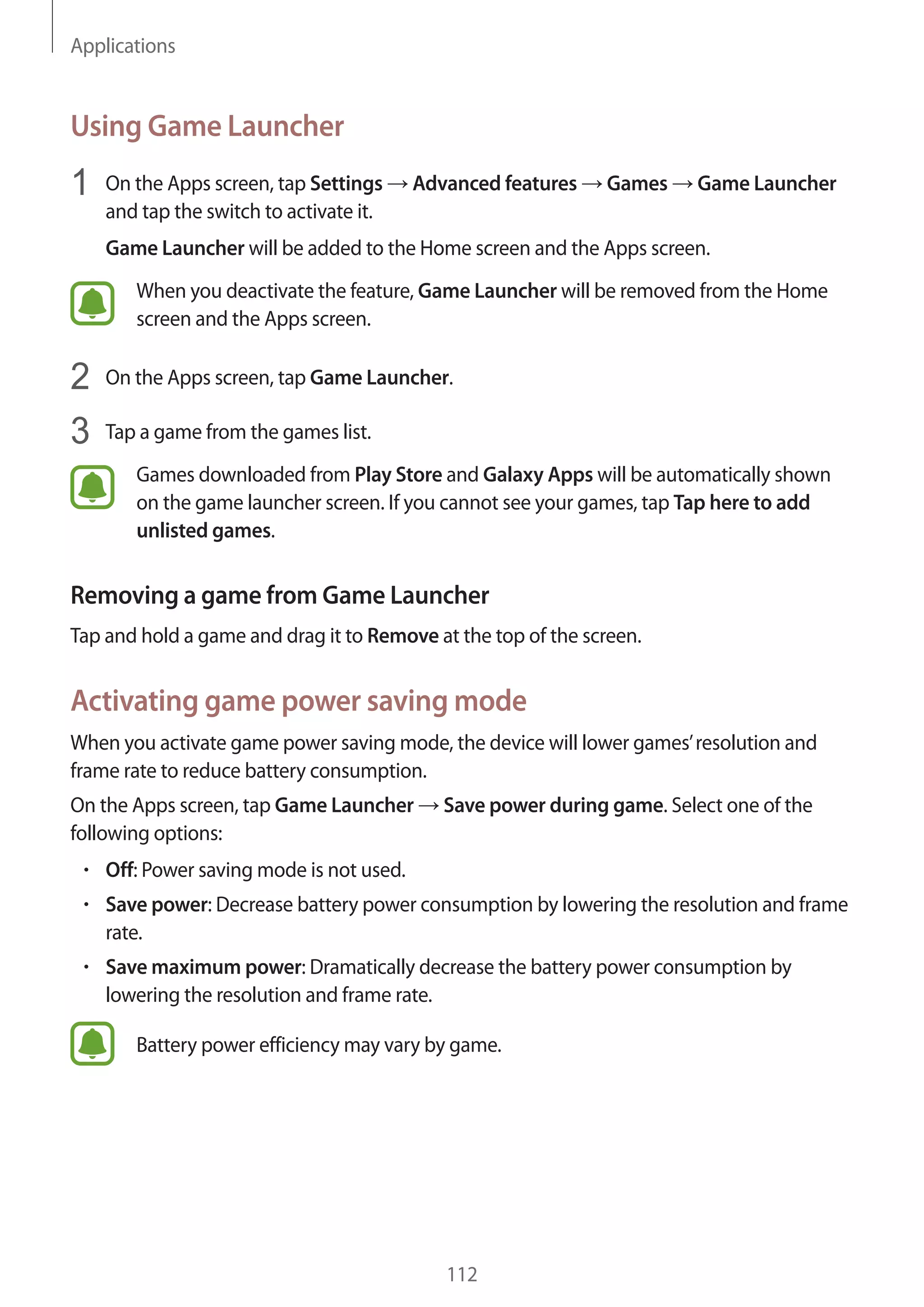 Applications
112
Using Game Launcher
1	 On the Apps screen, tap Settings → Advanced features → Games → Game Launcher
and tap the switch to activate it.
Game Launcher will be added to the Home screen and the Apps screen.
When you deactivate the feature, Game Launcher will be removed from the Home
screen and the Apps screen.
2	 On the Apps screen, tap Game Launcher.
3	 Tap a game from the games list.
Games downloaded from Play Store and Galaxy Apps will be automatically shown
on the game launcher screen. If you cannot see your games, tap Tap here to add
unlisted games.
Removing a game from Game Launcher
Tap and hold a game and drag it to Remove at the top of the screen.
Activating game power saving mode
When you activate game power saving mode, the device will lower games’resolution and
frame rate to reduce battery consumption.
On the Apps screen, tap Game Launcher → Save power during game. Select one of the
following options:
• 	Off: Power saving mode is not used.
• 	Save power: Decrease battery power consumption by lowering the resolution and frame
rate.
• 	Save maximum power: Dramatically decrease the battery power consumption by
lowering the resolution and frame rate.
Battery power efficiency may vary by game.
 