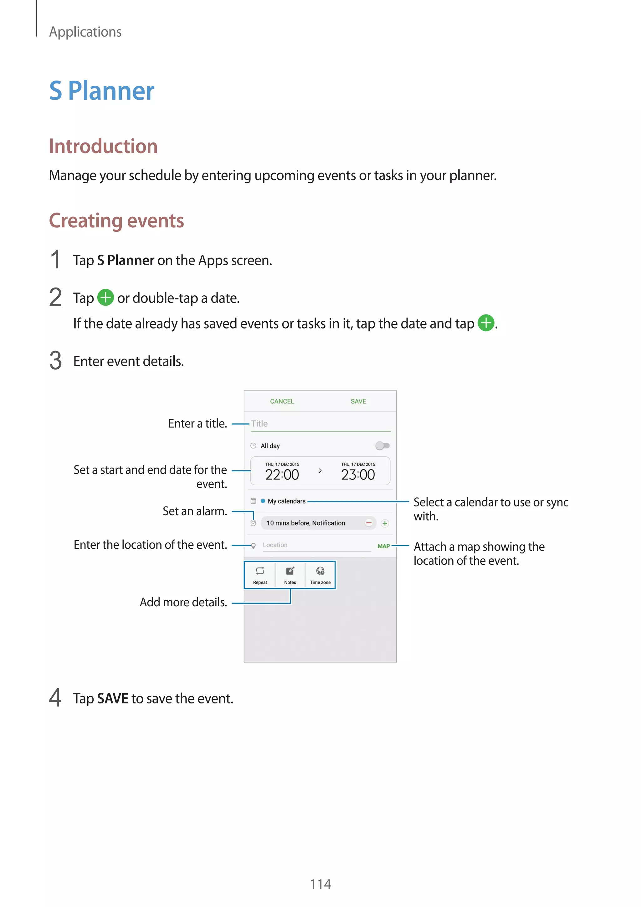 Applications
114
S Planner
Introduction
Manage your schedule by entering upcoming events or tasks in your planner.
Creating events
1	 Tap S Planner on the Apps screen.
2	 Tap or double-tap a date.
If the date already has saved events or tasks in it, tap the date and tap .
3	 Enter event details.
Select a calendar to use or sync
with.
Attach a map showing the
location of the event.
Enter the location of the event.
Enter a title.
Set a start and end date for the
event.
Add more details.
Set an alarm.
4	 Tap SAVE to save the event.
 
