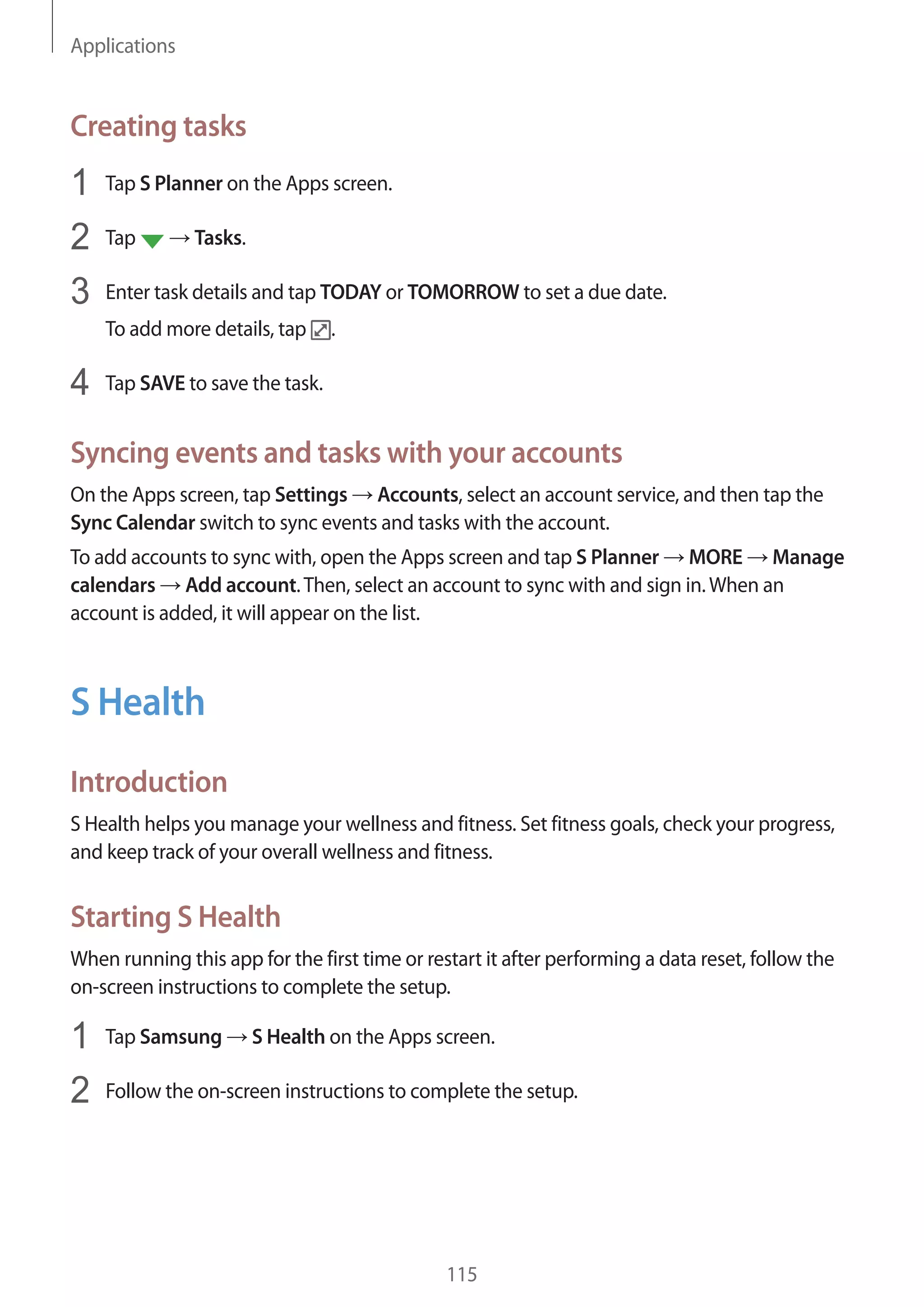 Applications
115
Creating tasks
1	 Tap S Planner on the Apps screen.
2	 Tap → Tasks.
3	 Enter task details and tap TODAY or TOMORROW to set a due date.
To add more details, tap .
4	 Tap SAVE to save the task.
Syncing events and tasks with your accounts
On the Apps screen, tap Settings → Accounts, select an account service, and then tap the
Sync Calendar switch to sync events and tasks with the account.
To add accounts to sync with, open the Apps screen and tap S Planner → MORE → Manage
calendars → Add account.Then, select an account to sync with and sign in.When an
account is added, it will appear on the list.
S Health
Introduction
S Health helps you manage your wellness and fitness. Set fitness goals, check your progress,
and keep track of your overall wellness and fitness.
Starting S Health
When running this app for the first time or restart it after performing a data reset, follow the
on-screen instructions to complete the setup.
1	 Tap Samsung → S Health on the Apps screen.
2	 Follow the on-screen instructions to complete the setup.
 