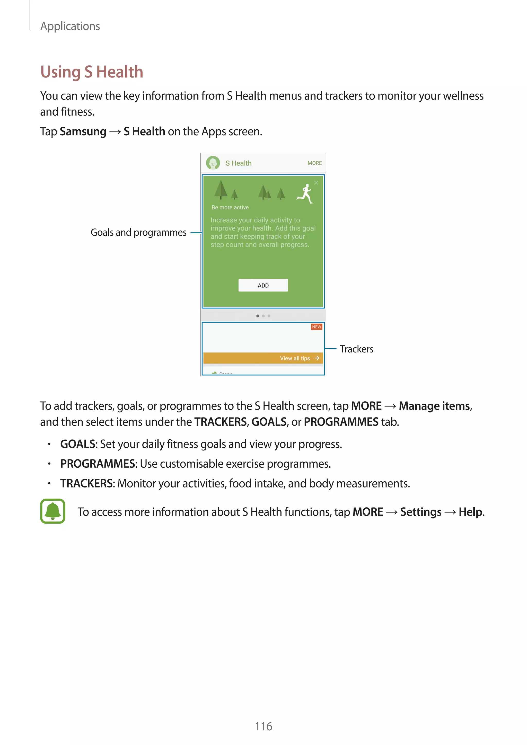 Applications
116
Using S Health
You can view the key information from S Health menus and trackers to monitor your wellness
and fitness.
Tap Samsung → S Health on the Apps screen.
Trackers
Goals and programmes
To add trackers, goals, or programmes to the S Health screen, tap MORE → Manage items,
and then select items under the TRACKERS, GOALS, or PROGRAMMES tab.
• 	GOALS: Set your daily fitness goals and view your progress.
• 	PROGRAMMES: Use customisable exercise programmes.
• 	TRACKERS: Monitor your activities, food intake, and body measurements.
To access more information about S Health functions, tap MORE → Settings → Help.
 