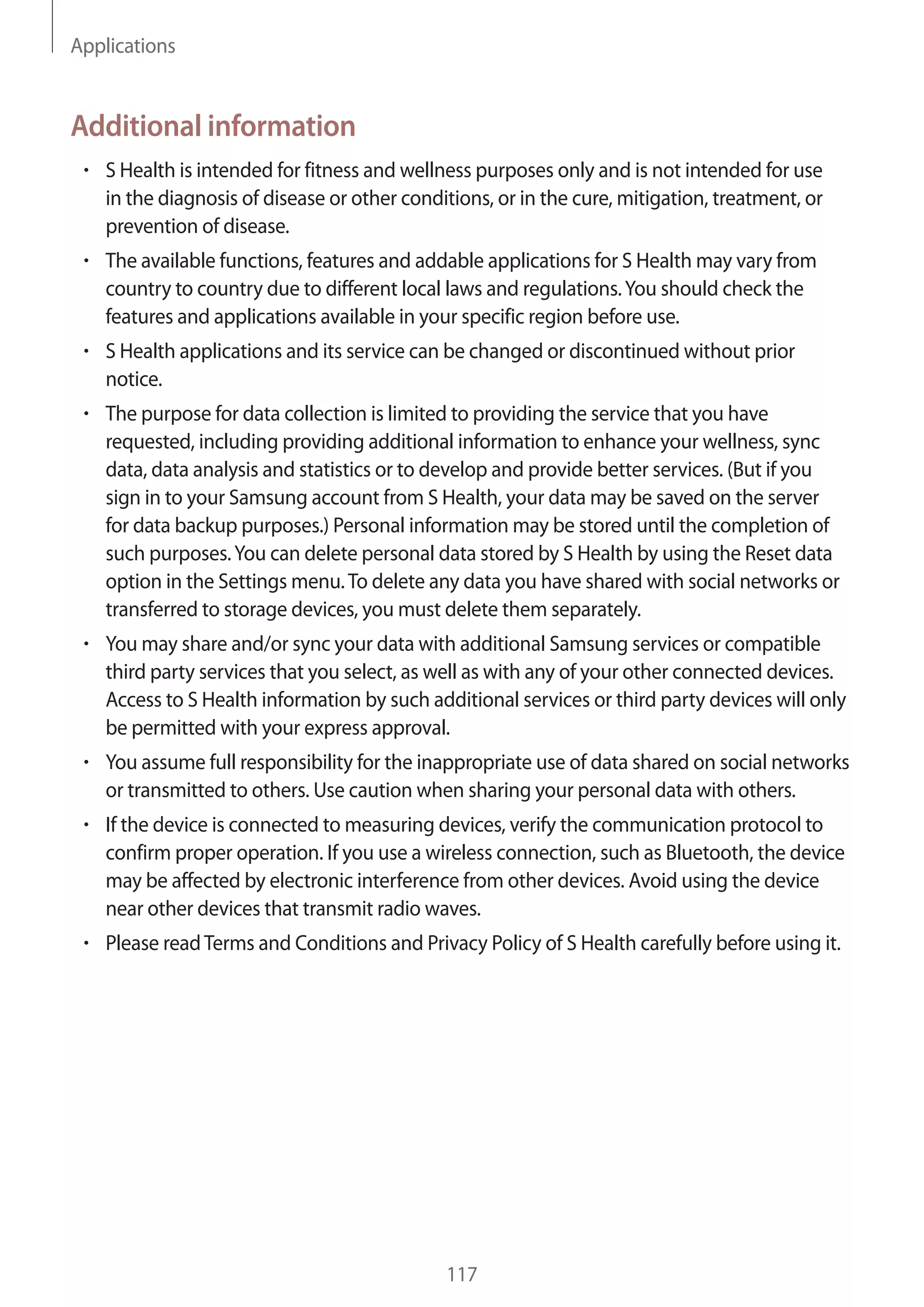 Applications
117
Additional information
• 	S Health is intended for fitness and wellness purposes only and is not intended for use
in the diagnosis of disease or other conditions, or in the cure, mitigation, treatment, or
prevention of disease.
• 	The available functions, features and addable applications for S Health may vary from
country to country due to different local laws and regulations.You should check the
features and applications available in your specific region before use.
• 	S Health applications and its service can be changed or discontinued without prior
notice.
• 	The purpose for data collection is limited to providing the service that you have
requested, including providing additional information to enhance your wellness, sync
data, data analysis and statistics or to develop and provide better services. (But if you
sign in to your Samsung account from S Health, your data may be saved on the server
for data backup purposes.) Personal information may be stored until the completion of
such purposes.You can delete personal data stored by S Health by using the Reset data
option in the Settings menu.To delete any data you have shared with social networks or
transferred to storage devices, you must delete them separately.
• 	You may share and/or sync your data with additional Samsung services or compatible
third party services that you select, as well as with any of your other connected devices.
Access to S Health information by such additional services or third party devices will only
be permitted with your express approval.
• 	You assume full responsibility for the inappropriate use of data shared on social networks
or transmitted to others. Use caution when sharing your personal data with others.
• 	If the device is connected to measuring devices, verify the communication protocol to
confirm proper operation. If you use a wireless connection, such as Bluetooth, the device
may be affected by electronic interference from other devices. Avoid using the device
near other devices that transmit radio waves.
• 	Please readTerms and Conditions and Privacy Policy of S Health carefully before using it.
 