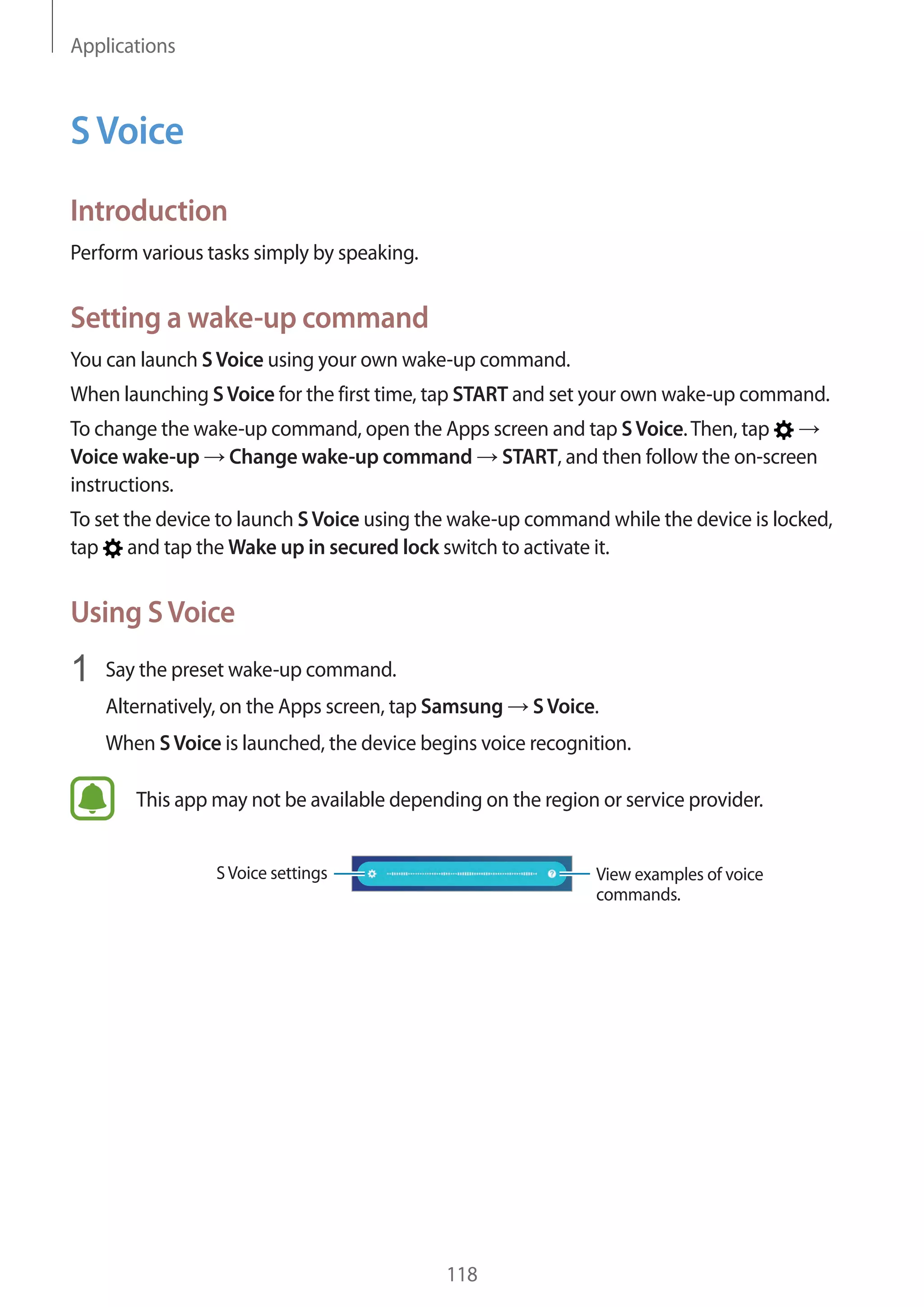 Applications
118
SVoice
Introduction
Perform various tasks simply by speaking.
Setting a wake-up command
You can launch SVoice using your own wake-up command.
When launching SVoice for the first time, tap START and set your own wake-up command.
To change the wake-up command, open the Apps screen and tap SVoice.Then, tap →
Voice wake-up → Change wake-up command → START, and then follow the on-screen
instructions.
To set the device to launch SVoice using the wake-up command while the device is locked,
tap and tap the Wake up in secured lock switch to activate it.
Using SVoice
1	 Say the preset wake-up command.
Alternatively, on the Apps screen, tap Samsung → SVoice.
When SVoice is launched, the device begins voice recognition.
This app may not be available depending on the region or service provider.
View examples of voice
commands.
SVoice settings
 