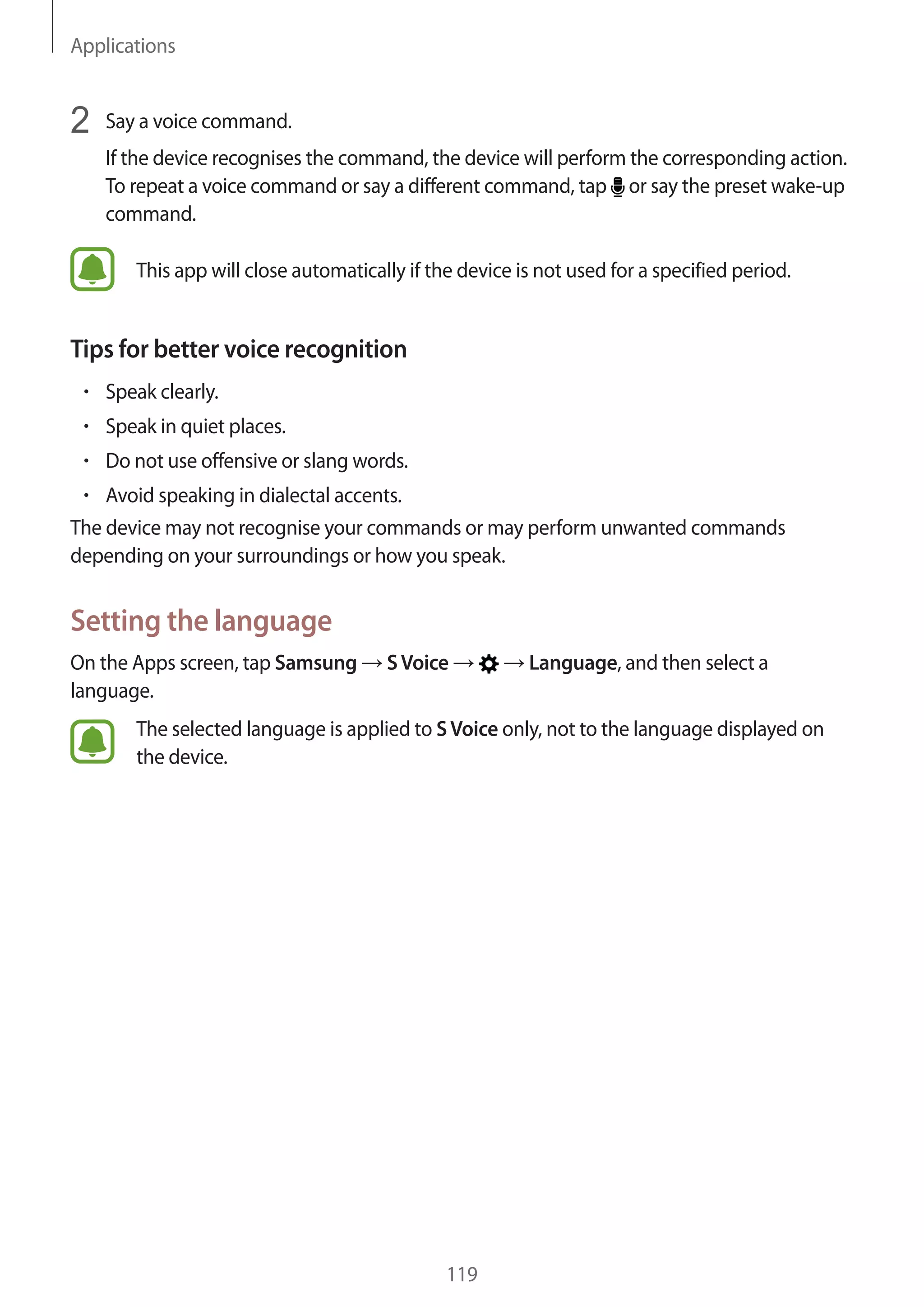 Applications
119
2	 Say a voice command.
If the device recognises the command, the device will perform the corresponding action.
To repeat a voice command or say a different command, tap or say the preset wake-up
command.
This app will close automatically if the device is not used for a specified period.
Tips for better voice recognition
• 	Speak clearly.
• 	Speak in quiet places.
• 	Do not use offensive or slang words.
• 	Avoid speaking in dialectal accents.
The device may not recognise your commands or may perform unwanted commands
depending on your surroundings or how you speak.
Setting the language
On the Apps screen, tap Samsung → SVoice → → Language, and then select a
language.
The selected language is applied to SVoice only, not to the language displayed on
the device.
 
