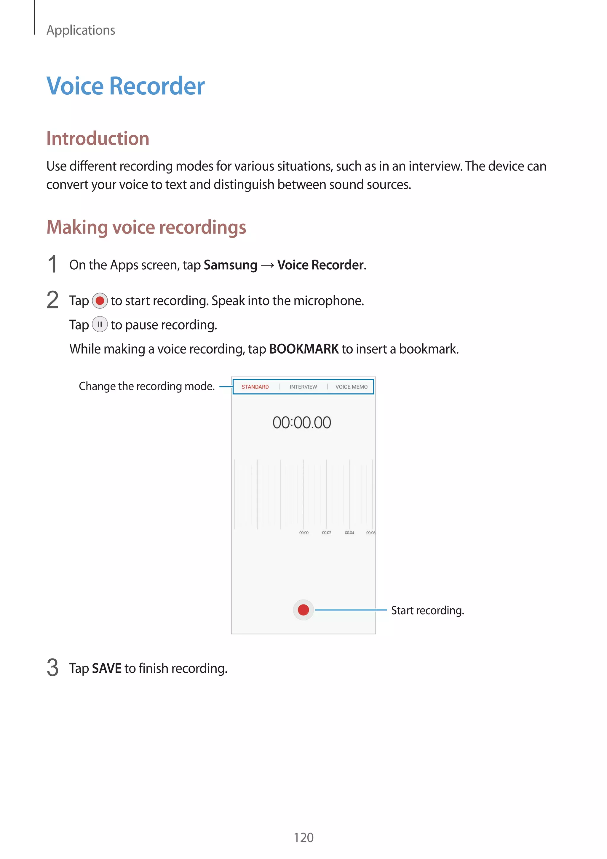 Applications
120
Voice Recorder
Introduction
Use different recording modes for various situations, such as in an interview.The device can
convert your voice to text and distinguish between sound sources.
Making voice recordings
1	 On the Apps screen, tap Samsung → Voice Recorder.
2	 Tap to start recording. Speak into the microphone.
Tap to pause recording.
While making a voice recording, tap BOOKMARK to insert a bookmark.
Change the recording mode.
Start recording.
3	 Tap SAVE to finish recording.
 