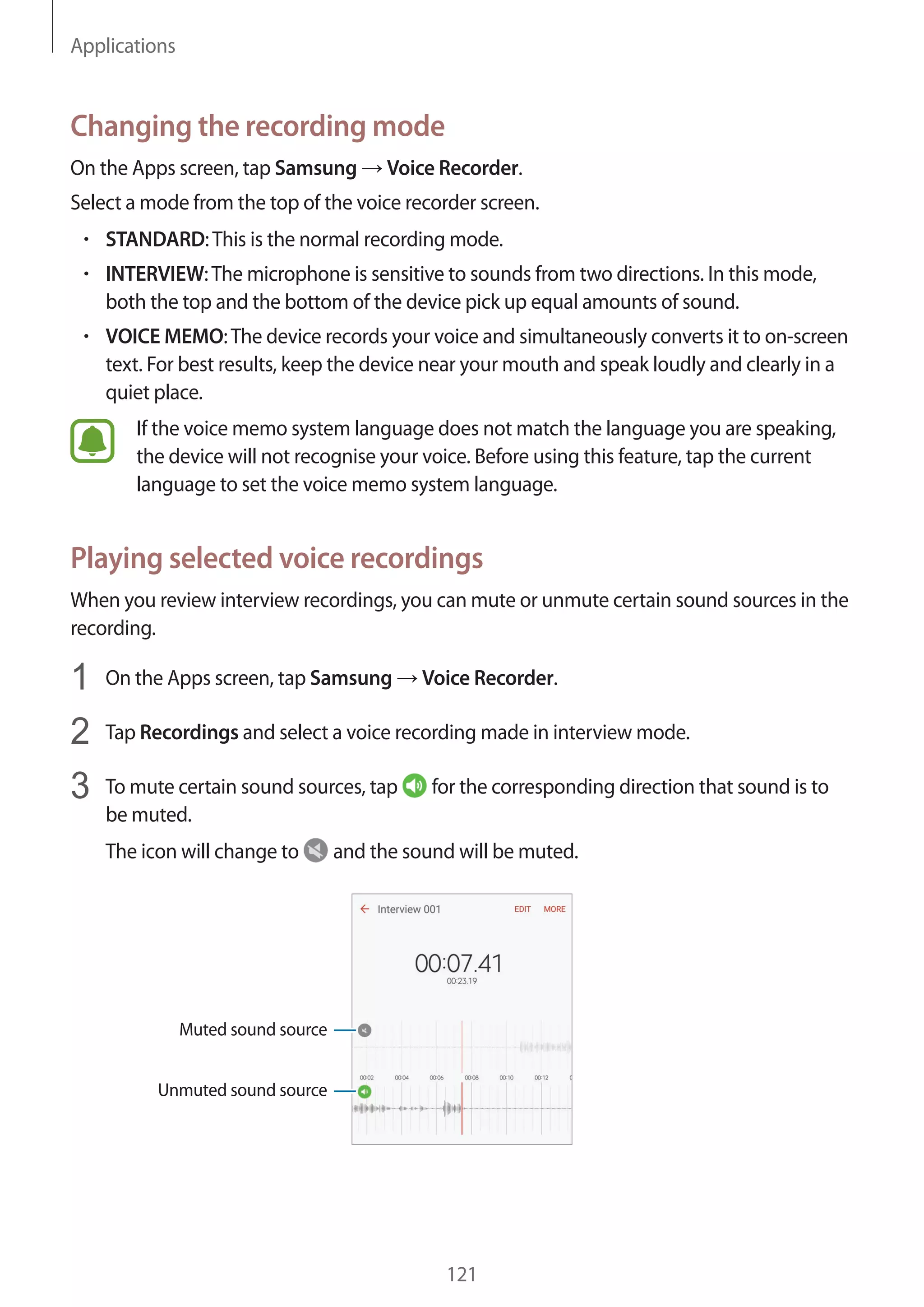 Applications
121
Changing the recording mode
On the Apps screen, tap Samsung → Voice Recorder.
Select a mode from the top of the voice recorder screen.
• 	STANDARD:This is the normal recording mode.
• 	INTERVIEW:The microphone is sensitive to sounds from two directions. In this mode,
both the top and the bottom of the device pick up equal amounts of sound.
• 	VOICE MEMO:The device records your voice and simultaneously converts it to on-screen
text. For best results, keep the device near your mouth and speak loudly and clearly in a
quiet place.
If the voice memo system language does not match the language you are speaking,
the device will not recognise your voice. Before using this feature, tap the current
language to set the voice memo system language.
Playing selected voice recordings
When you review interview recordings, you can mute or unmute certain sound sources in the
recording.
1	 On the Apps screen, tap Samsung → Voice Recorder.
2	 Tap Recordings and select a voice recording made in interview mode.
3	 To mute certain sound sources, tap for the corresponding direction that sound is to
be muted.
The icon will change to and the sound will be muted.
Muted sound source
Unmuted sound source
 
