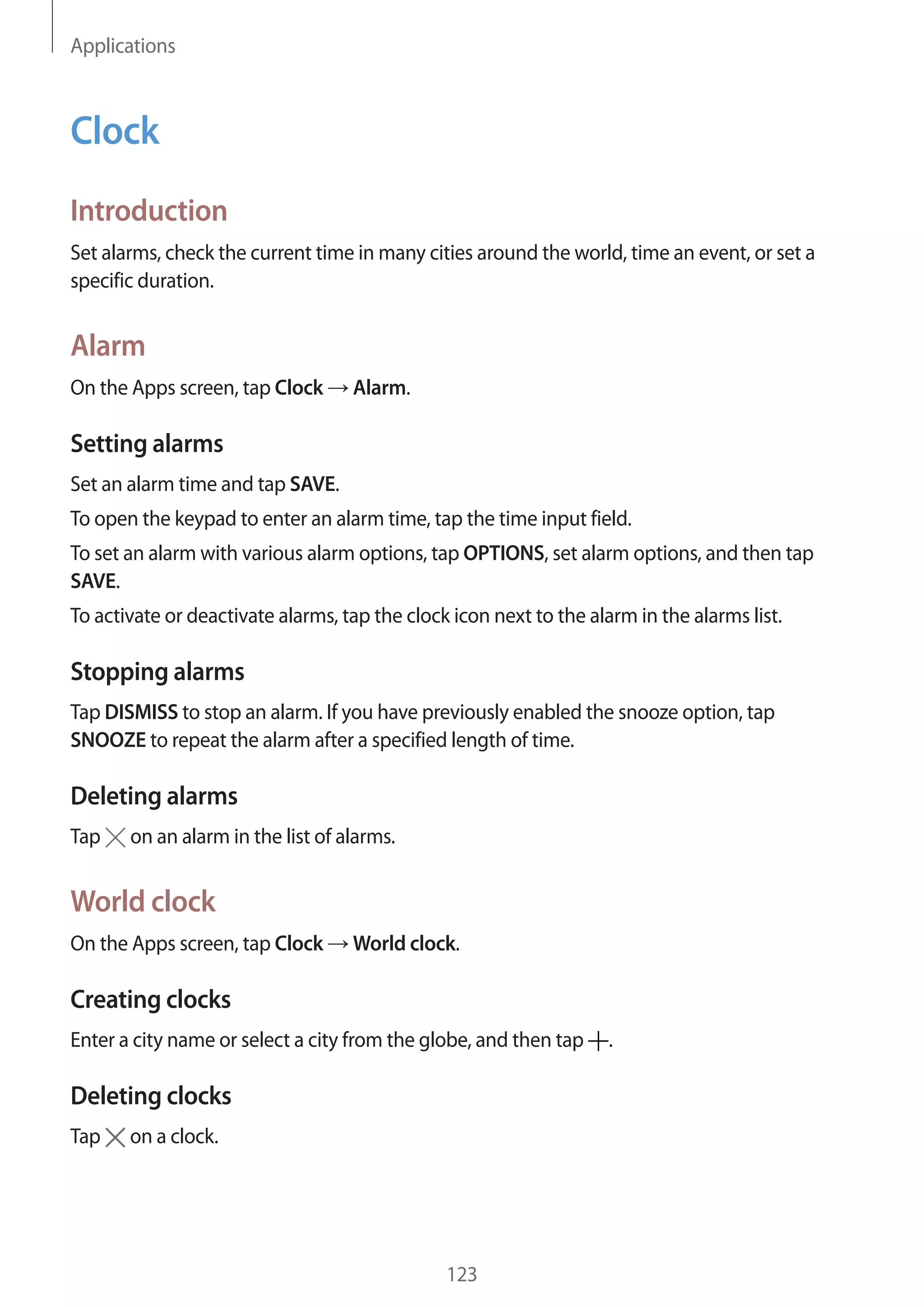 Applications
123
Clock
Introduction
Set alarms, check the current time in many cities around the world, time an event, or set a
specific duration.
Alarm
On the Apps screen, tap Clock → Alarm.
Setting alarms
Set an alarm time and tap SAVE.
To open the keypad to enter an alarm time, tap the time input field.
To set an alarm with various alarm options, tap OPTIONS, set alarm options, and then tap
SAVE.
To activate or deactivate alarms, tap the clock icon next to the alarm in the alarms list.
Stopping alarms
Tap DISMISS to stop an alarm. If you have previously enabled the snooze option, tap
SNOOZE to repeat the alarm after a specified length of time.
Deleting alarms
Tap on an alarm in the list of alarms.
World clock
On the Apps screen, tap Clock → World clock.
Creating clocks
Enter a city name or select a city from the globe, and then tap .
Deleting clocks
Tap on a clock.
 