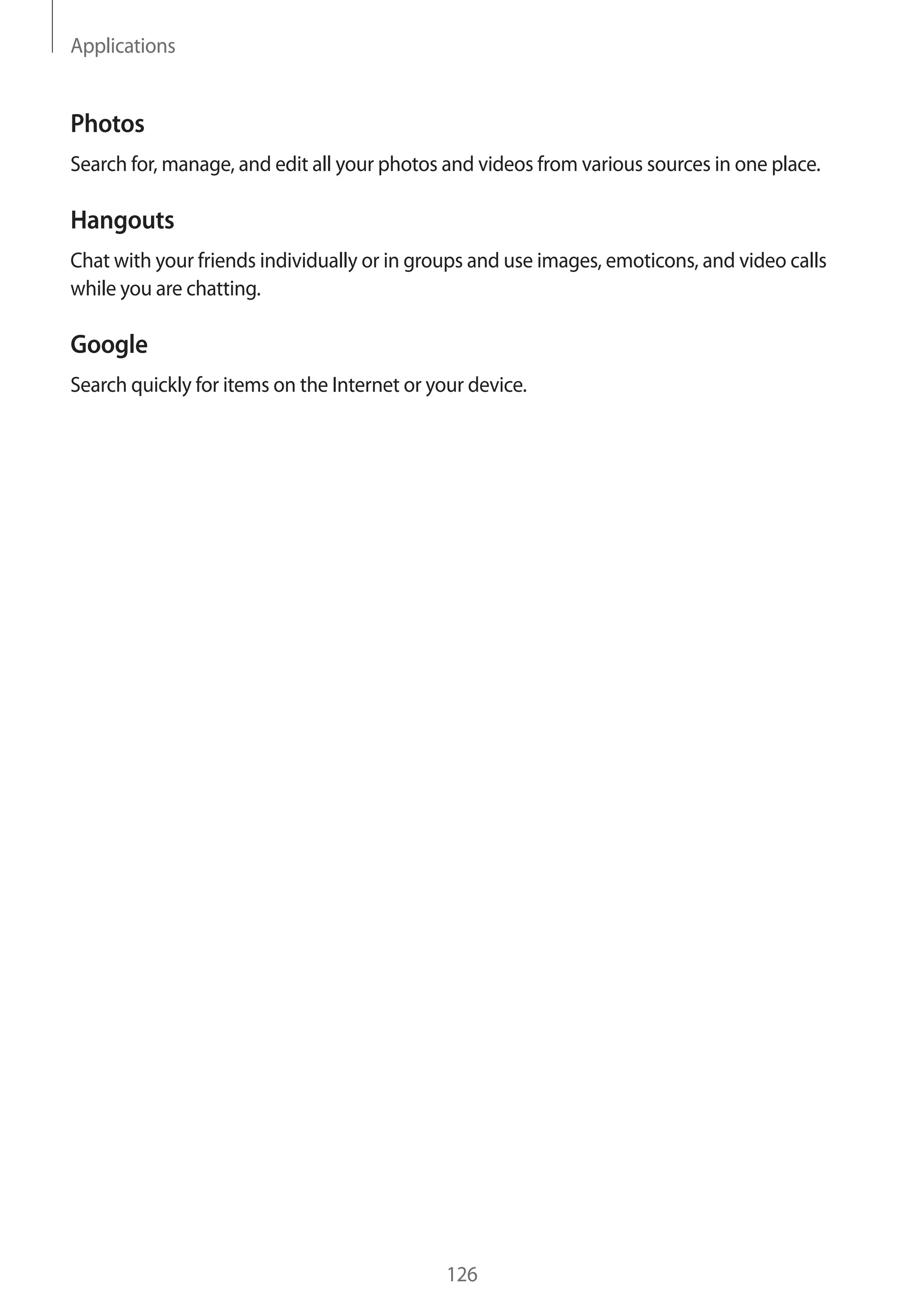 Applications
126
Photos
Search for, manage, and edit all your photos and videos from various sources in one place.
Hangouts
Chat with your friends individually or in groups and use images, emoticons, and video calls
while you are chatting.
Google
Search quickly for items on the Internet or your device.
 