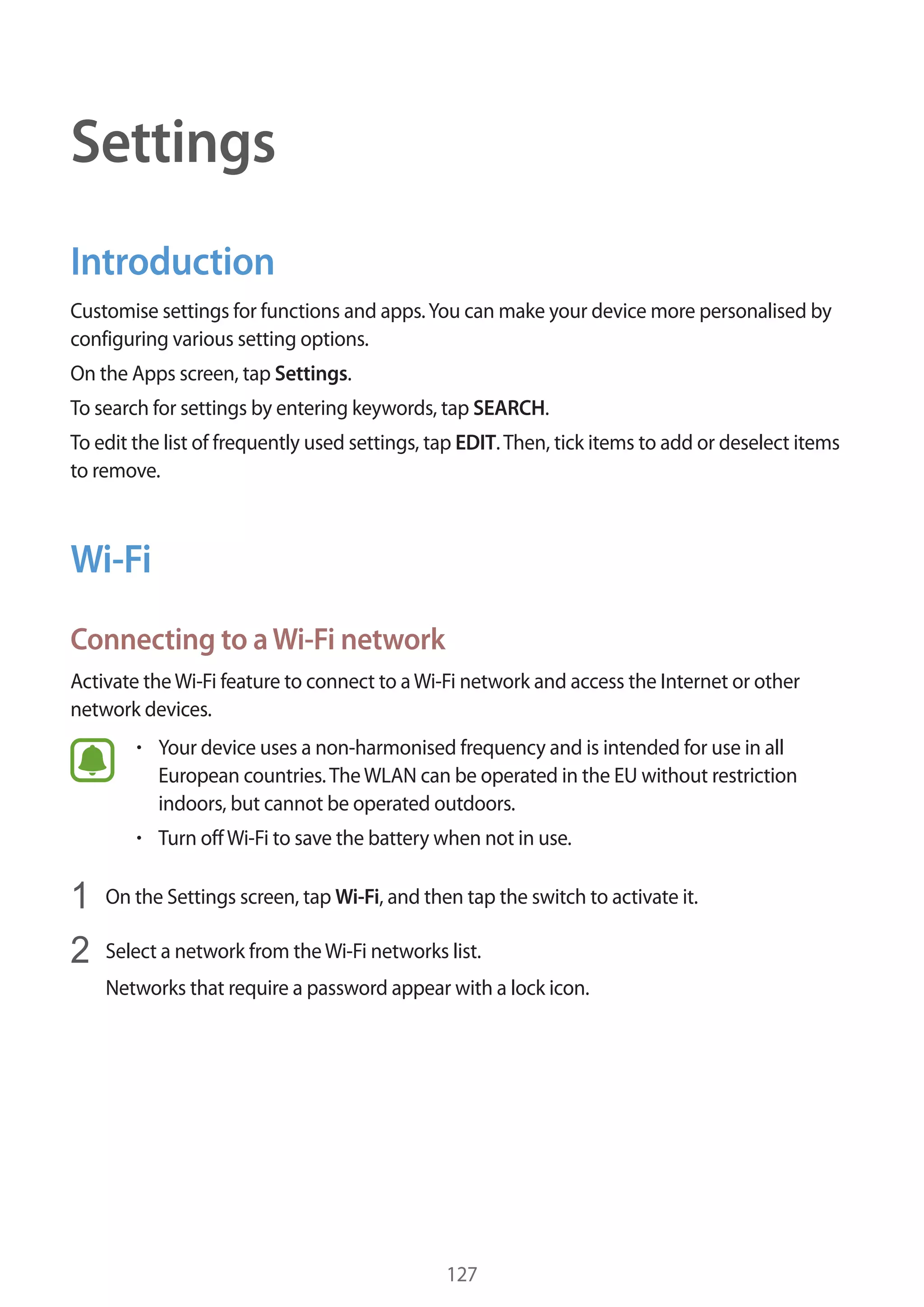 127
Settings
Introduction
Customise settings for functions and apps.You can make your device more personalised by
configuring various setting options.
On the Apps screen, tap Settings.
To search for settings by entering keywords, tap SEARCH.
To edit the list of frequently used settings, tap EDIT.Then, tick items to add or deselect items
to remove.
Wi-Fi
Connecting to aWi-Fi network
Activate theWi-Fi feature to connect to aWi-Fi network and access the Internet or other
network devices.
• 	Your device uses a non-harmonised frequency and is intended for use in all
European countries.TheWLAN can be operated in the EU without restriction
indoors, but cannot be operated outdoors.
• 	Turn offWi-Fi to save the battery when not in use.
1	 On the Settings screen, tap Wi-Fi, and then tap the switch to activate it.
2	 Select a network from theWi-Fi networks list.
Networks that require a password appear with a lock icon.
 